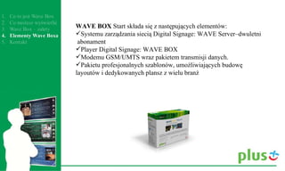 WAVE BOX  Start składa się z następujących elementów: Systemu zarządzania siecią Digital Signage: WAVE Server–dwuletni  abonament  Player Digital Signage: WAVE BOX Modemu GSM/UMTS wraz pakietem transmisji danych. Pakietu profesjonalnych szablonów, umożliwiających budowę layoutów i dedykowanych plansz z wielu branż 