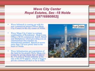 Wave City Center
                    Royal Estates, Sec -18 Noida
                           ||9716880862||

•   Wave Infratech is coming up with his
    new commercial project (Wave Mega
    City Center) in the city center of Noida.

•   Wave Mega City Center is a unique
    combination of Residential , Shop Come
    Office ( SCO) commercial, hotels, Retail
    and Multiplexes which providing you an
    entertainment that matches an
    international standard. Spread in across
    more than 150 acre prime land in the
    heart of Noida.

•   Wave Infrastructure got registration of
    the land for his project Wave Mega city
    Centre by giving stamp duty of approx
    Rs 375 crore to Noida authority at the
    rate of Rs 6570 approx. which is biggest
    private commercial deal so far in India.
 