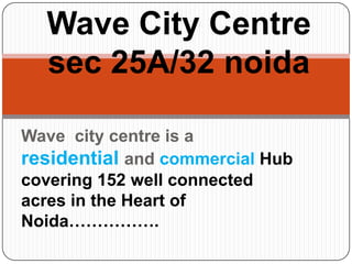 Wave City Centre
  sec 25A/32 noida

Wave city centre is a
residential and commercial Hub
covering 152 well connected
acres in the Heart of
Noida…………….
 