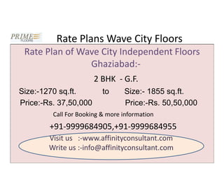Rate Plans Wave City Floors
 Rate Plan of Wave City Independent Floors
                Ghaziabad:-
                       2 BHK - G.F.
Size:-1270 sq.ft.         to     Size:- 1855 sq.ft.
Price:-Rs. 37,50,000             Price:-Rs. 50,50,000
         Call For Booking & more information
        +91-9999684905,+91-9999684955
        Visit us :-www.affinityconsultant.com
        Write us :-info@affinityconsultant.com
 
