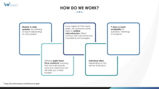 HOW DO WE WORK?
Weekly or daily
updates via meeting
or report depending
on your project.
If you agree & if the need
arises, we outsource some
tasks to verified
subcontractors. Direct
contact with subcontractors
is possible & encouraged.
7-days-a-week
availability for
questions, meetings
or incidents.
Individual offers
depending on the
service & product.
Offering Agile Fixed
Price contracts1 ensuring
that we build exactly
what you need and can
still offer you a fixed
budget.
1 https://kruschecompany.com/fixed-price-agile/
 