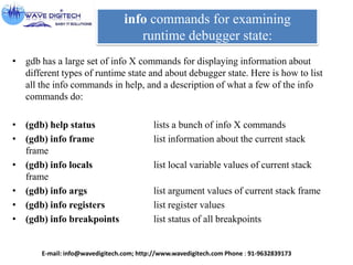 info commands for examining
runtime debugger state:
• gdb has a large set of info X commands for displaying information about
different types of runtime state and about debugger state. Here is how to list
all the info commands in help, and a description of what a few of the info
commands do:
• (gdb) help status lists a bunch of info X commands
• (gdb) info frame list information about the current stack
frame
• (gdb) info locals list local variable values of current stack
frame
• (gdb) info args list argument values of current stack frame
• (gdb) info registers list register values
• (gdb) info breakpoints list status of all breakpoints
E-mail: info@wavedigitech.com; http://www.wavedigitech.com Phone : 91-9632839173
 