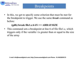 Breakpoints
• In this, we get to specify some criterion that must be met for
the breakpoint to trigger. We use the same break command as
before:
(gdb) break file1.c:6 if i >= ARRAYSIZE
• This command sets a breakpoint at line 6 of file file1.c, which
triggers only if the variable i is greater than or equal to the size
of the array
E-mail: info@wavedigitech.com; http://www.wavedigitech.com Phone : 91-9632839173
 