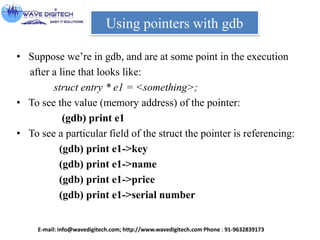 Using pointers with gdb
• Suppose we’re in gdb, and are at some point in the execution
after a line that looks like:
struct entry * e1 = <something>;
• To see the value (memory address) of the pointer:
(gdb) print e1
• To see a particular field of the struct the pointer is referencing:
(gdb) print e1->key
(gdb) print e1->name
(gdb) print e1->price
(gdb) print e1->serial number
E-mail: info@wavedigitech.com; http://www.wavedigitech.com Phone : 91-9632839173
 