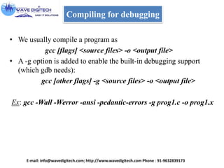 Compiling for debugging
• We usually compile a program as
gcc [flags] <source files> -o <output file>
• A -g option is added to enable the built-in debugging support
(which gdb needs):
gcc [other flags] -g <source files> -o <output file>
Ex: gcc -Wall -Werror -ansi -pedantic-errors -g prog1.c -o prog1.x
E-mail: info@wavedigitech.com; http://www.wavedigitech.com Phone : 91-9632839173
 
