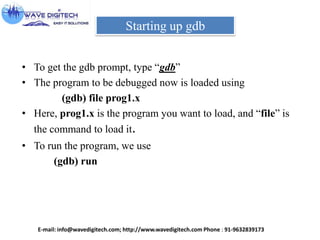 Starting up gdb
• To get the gdb prompt, type “gdb”
• The program to be debugged now is loaded using
(gdb) file prog1.x
• Here, prog1.x is the program you want to load, and “file” is
the command to load it.
• To run the program, we use
(gdb) run
E-mail: info@wavedigitech.com; http://www.wavedigitech.com Phone : 91-9632839173
 