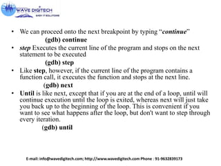 • We can proceed onto the next breakpoint by typing “continue”
(gdb) continue
• step Executes the current line of the program and stops on the next
statement to be executed
(gdb) step
• Like step, however, if the current line of the program contains a
function call, it executes the function and stops at the next line.
(gdb) next
• Until is like next, except that if you are at the end of a loop, until will
continue execution until the loop is exited, whereas next will just take
you back up to the beginning of the loop. This is convenient if you
want to see what happens after the loop, but don't want to step through
every iteration.
(gdb) until
E-mail: info@wavedigitech.com; http://www.wavedigitech.com Phone : 91-9632839173
 
