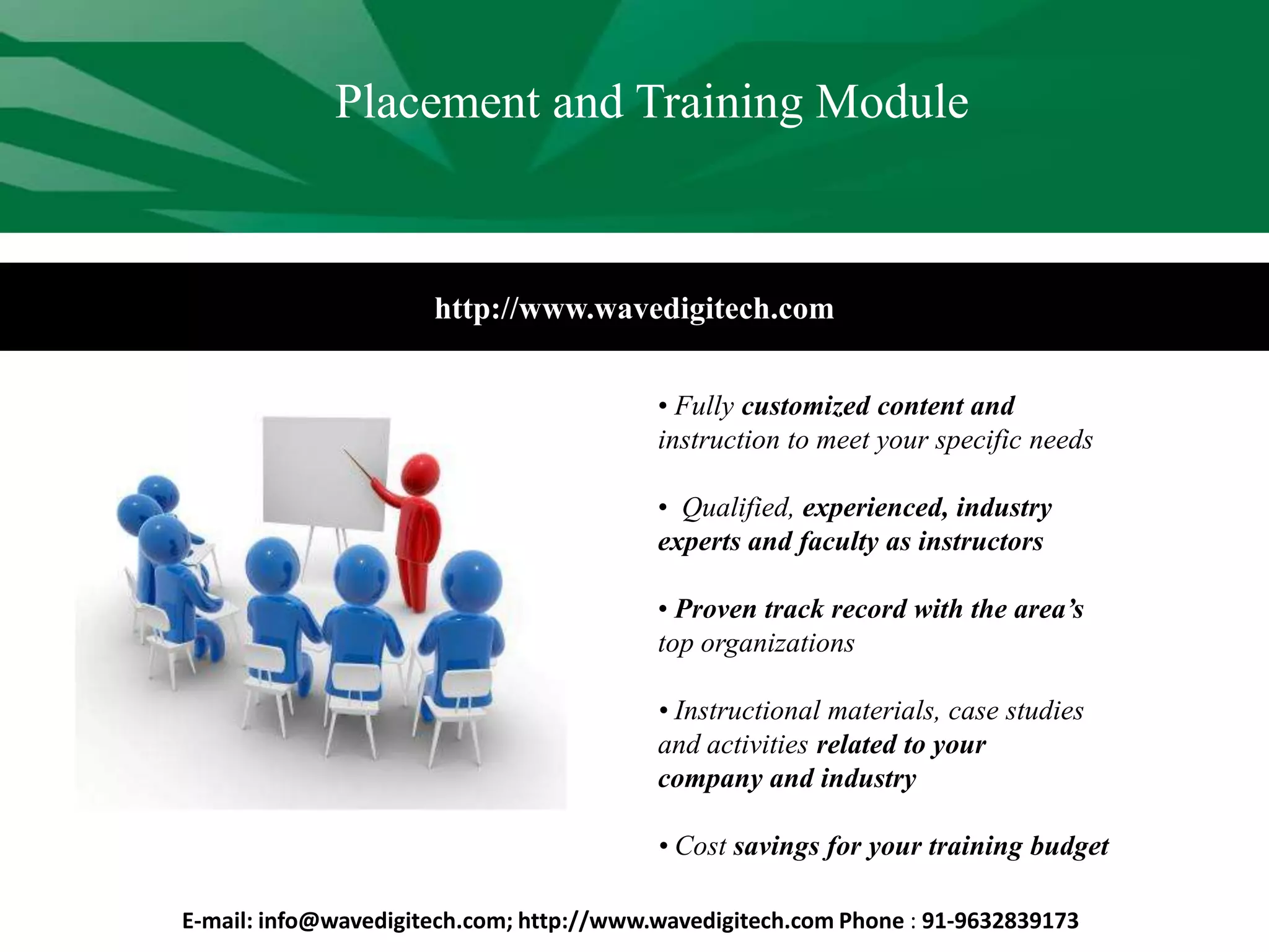 http://www.wavedigitech.com
• Fully customized content and
instruction to meet your specific needs
• Qualified, experienced, industry
experts and faculty as instructors
• Proven track record with the area’s
top organizations
• Instructional materials, case studies
and activities related to your
company and industry
• Cost savings for your training budget
Placement and Training Module
E-mail: info@wavedigitech.com; http://www.wavedigitech.com Phone : 91-9632839173
 