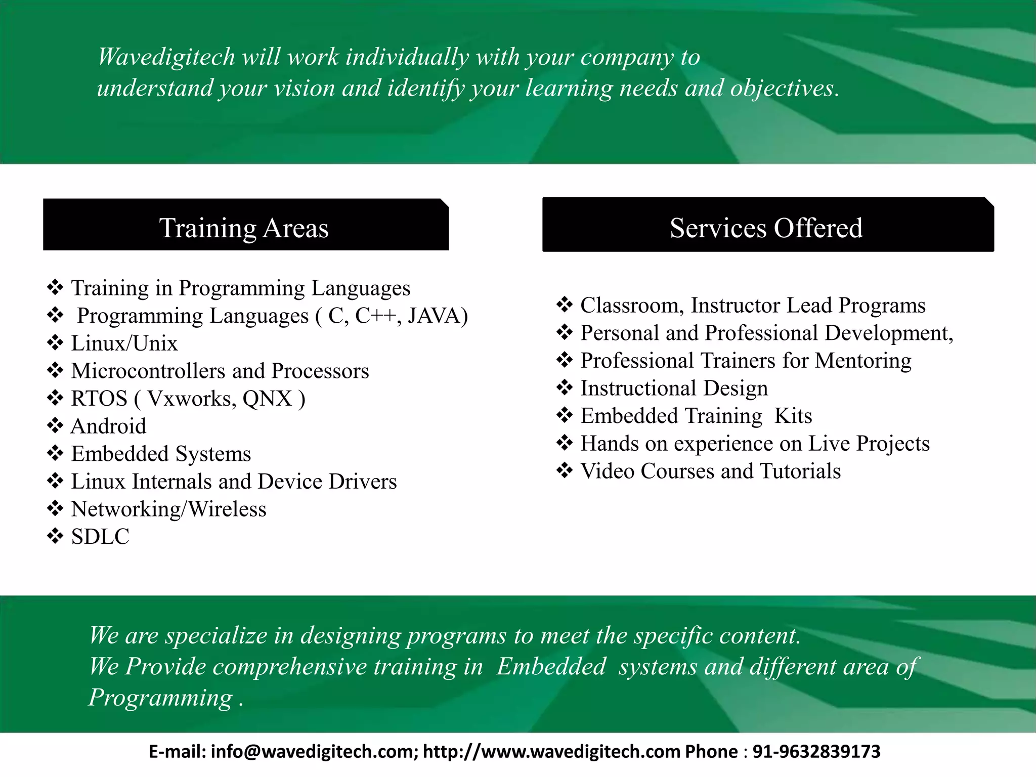 Wavedigitech will work individually with your company to
understand your vision and identify your learning needs and objectives.
Services OfferedTraining Areas
 Classroom, Instructor Lead Programs
 Personal and Professional Development,
 Professional Trainers for Mentoring
 Instructional Design
 Embedded Training Kits
 Hands on experience on Live Projects
 Video Courses and Tutorials
 Training in Programming Languages
 Programming Languages ( C, C++, JAVA)
 Linux/Unix
 Microcontrollers and Processors
 RTOS ( Vxworks, QNX )
 Android
 Embedded Systems
 Linux Internals and Device Drivers
 Networking/Wireless
 SDLC
We are specialize in designing programs to meet the specific content.
We Provide comprehensive training in Embedded systems and different area of
Programming .
E-mail: info@wavedigitech.com; http://www.wavedigitech.com Phone : 91-9632839173
 