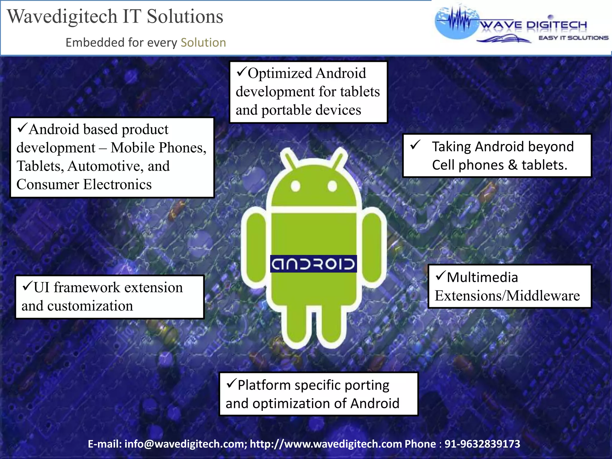 Android based product
development – Mobile Phones,
Tablets, Automotive, and
Consumer Electronics
Optimized Android
development for tablets
and portable devices
 Taking Android beyond
Cell phones & tablets.
Multimedia
Extensions/Middleware
UI framework extension
and customization
Platform specific porting
and optimization of Android
Wavedigitech IT Solutions
Embedded for every Solution
E-mail: info@wavedigitech.com; http://www.wavedigitech.com Phone : 91-9632839173
 