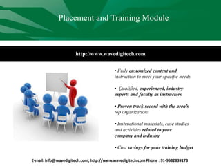 http://www.wavedigitech.com
• Fully customized content and
instruction to meet your specific needs
• Qualified, experienced, industry
experts and faculty as instructors
• Proven track record with the area’s
top organizations
• Instructional materials, case studies
and activities related to your
company and industry
• Cost savings for your training budget
Placement and Training Module
E-mail: info@wavedigitech.com; http://www.wavedigitech.com Phone : 91-9632839173
 