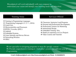 Wavedigitech will work individually with your company to
understand your vision and identify your learning needs and objectives.
Services OfferedTraining Areas
 Classroom, Instructor Lead Programs
 Personal and Professional Development,
 Professional Trainers for Mentoring
 Instructional Design
 Embedded Training Kits
 Hands on experience on Live Projects
 Video Courses and Tutorials
 Training in Programming Languages
 Programming Languages ( C, C++, JAVA)
 Linux/Unix
 Microcontrollers and Processors
 RTOS ( Vxworks, QNX )
 Android
 Embedded Systems
 Linux Internals and Device Drivers
 Networking/Wireless
 SDLC
We are specialize in designing programs to meet the specific content.
We Provide comprehensive training in Embedded systems and different area of
Programming .
E-mail: info@wavedigitech.com; http://www.wavedigitech.com Phone : 91-9632839173
 