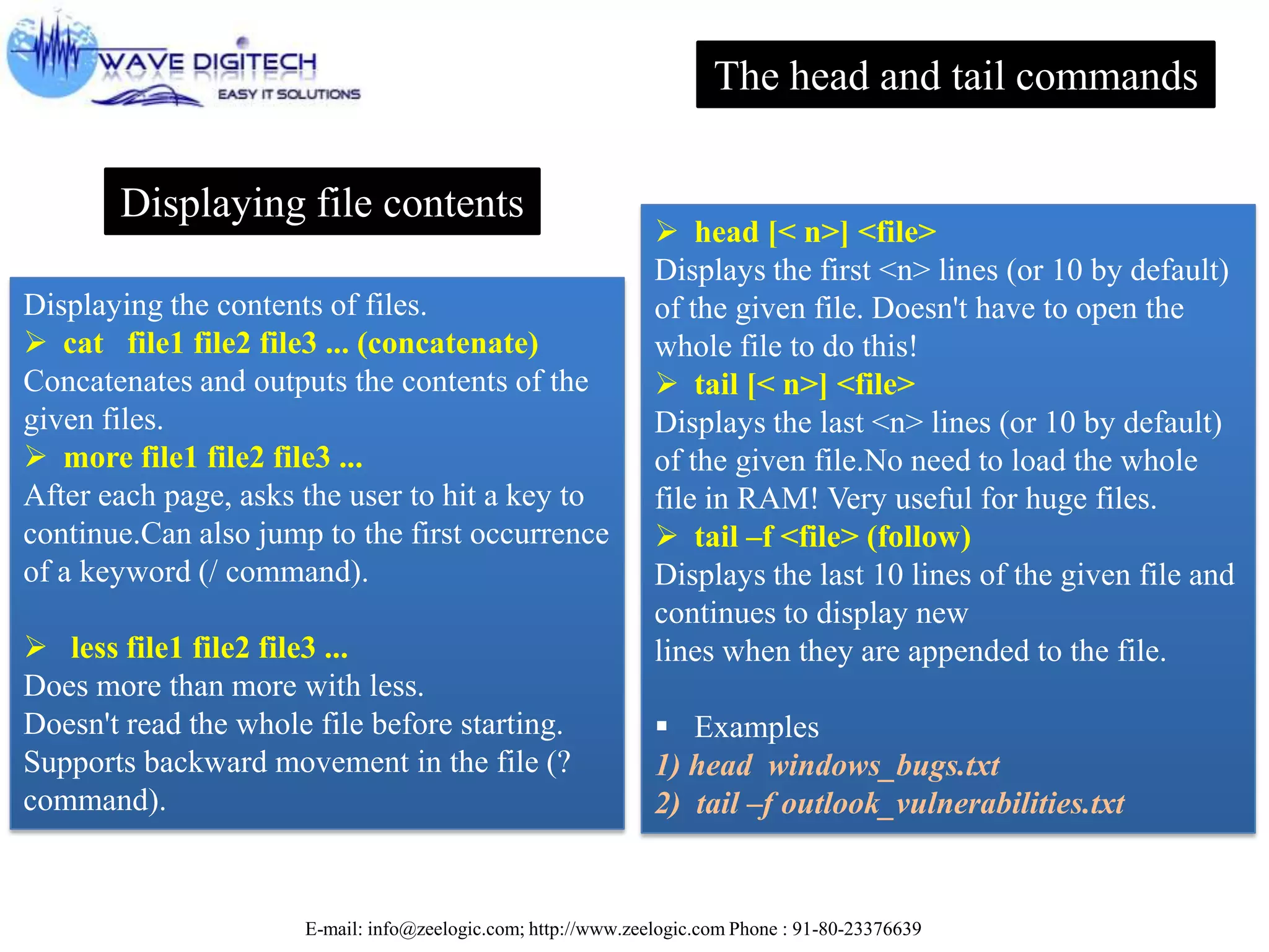 E-mail: info@zeelogic.com; http://www.zeelogic.com Phone : 91-80-23376639
Displaying file contents
Displaying the contents of files.
 cat file1 file2 file3 ... (concatenate)
Concatenates and outputs the contents of the
given files.
 more file1 file2 file3 ...
After each page, asks the user to hit a key to
continue.Can also jump to the first occurrence
of a keyword (/ command).
 less file1 file2 file3 ...
Does more than more with less.
Doesn't read the whole file before starting.
Supports backward movement in the file (?
command).
The head and tail commands
 head [< n>] <file>
Displays the first <n> lines (or 10 by default)
of the given file. Doesn't have to open the
whole file to do this!
 tail [< n>] <file>
Displays the last <n> lines (or 10 by default)
of the given file.No need to load the whole
file in RAM! Very useful for huge files.
 tail –f <file> (follow)
Displays the last 10 lines of the given file and
continues to display new
lines when they are appended to the file.
 Examples
1) head windows_bugs.txt
2) tail –f outlook_vulnerabilities.txt
 