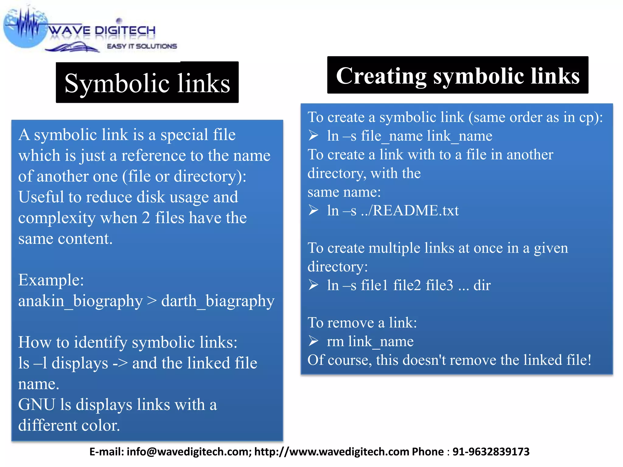 Symbolic links
A symbolic link is a special file
which is just a reference to the name
of another one (file or directory):
Useful to reduce disk usage and
complexity when 2 files have the
same content.
Example:
anakin_biography > darth_biagraphy
How to identify symbolic links:
ls –l displays -> and the linked file
name.
GNU ls displays links with a
different color.
Creating symbolic links
To create a symbolic link (same order as in cp):
 ln –s file_name link_name
To create a link with to a file in another
directory, with the
same name:
 ln –s ../README.txt
To create multiple links at once in a given
directory:
 ln –s file1 file2 file3 ... dir
To remove a link:
 rm link_name
Of course, this doesn't remove the linked file!
E-mail: info@wavedigitech.com; http://www.wavedigitech.com Phone : 91-9632839173
 