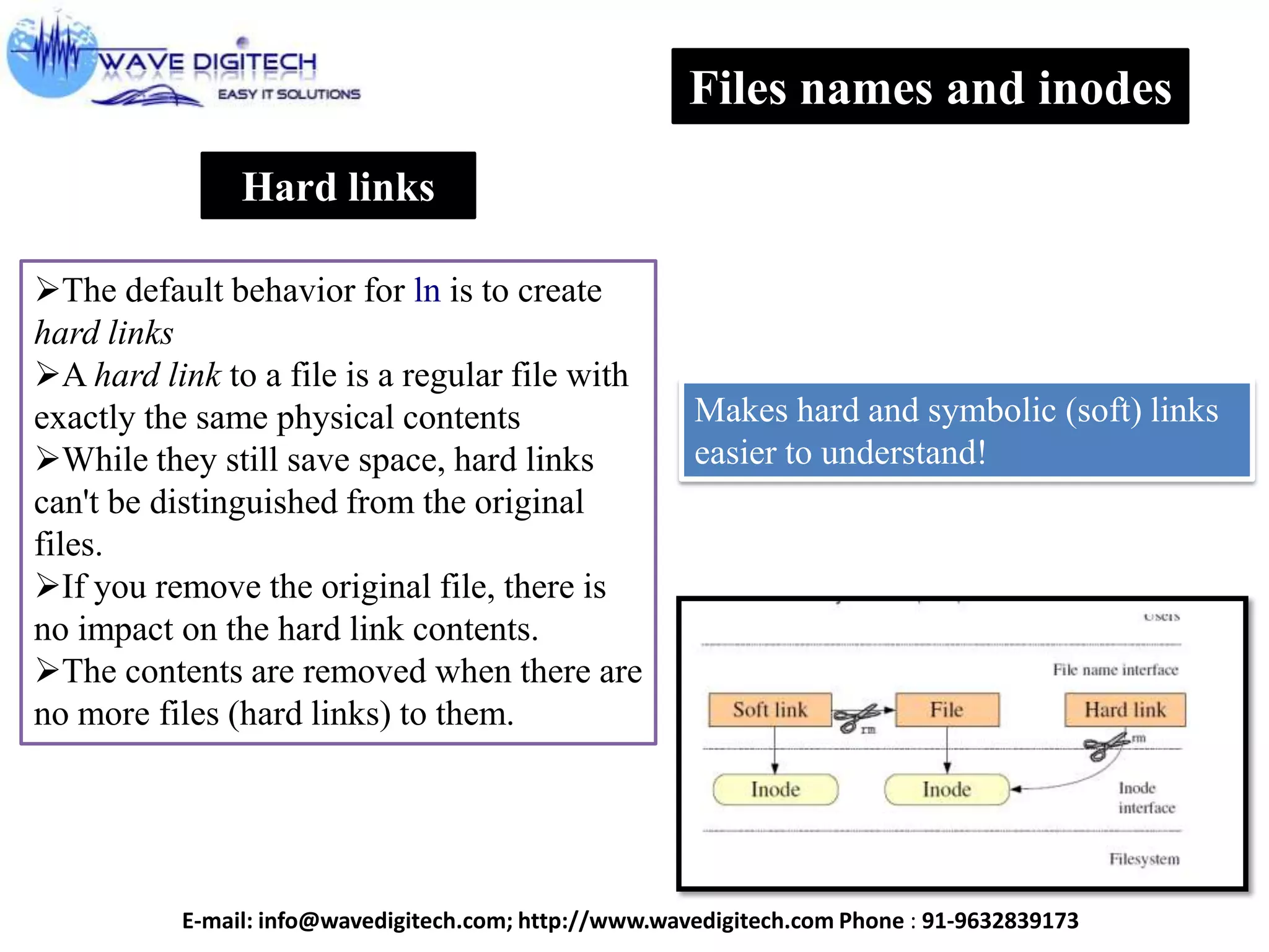Hard links
The default behavior for ln is to create
hard links
A hard link to a file is a regular file with
exactly the same physical contents
While they still save space, hard links
can't be distinguished from the original
files.
If you remove the original file, there is
no impact on the hard link contents.
The contents are removed when there are
no more files (hard links) to them.
Files names and inodes
Makes hard and symbolic (soft) links
easier to understand!
E-mail: info@wavedigitech.com; http://www.wavedigitech.com Phone : 91-9632839173
 
