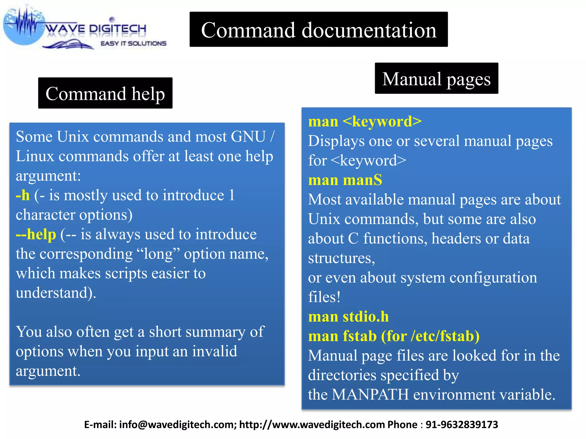 Command documentation
Some Unix commands and most GNU /
Linux commands offer at least one help
argument:
-h (- is mostly used to introduce 1
character options)
--help (-- is always used to introduce
the corresponding “long” option name,
which makes scripts easier to
understand).
You also often get a short summary of
options when you input an invalid
argument.
Command help
Manual pages
man <keyword>
Displays one or several manual pages
for <keyword>
man manS
Most available manual pages are about
Unix commands, but some are also
about C functions, headers or data
structures,
or even about system configuration
files!
man stdio.h
man fstab (for /etc/fstab)
Manual page files are looked for in the
directories specified by
the MANPATH environment variable.
E-mail: info@wavedigitech.com; http://www.wavedigitech.com Phone : 91-9632839173
 