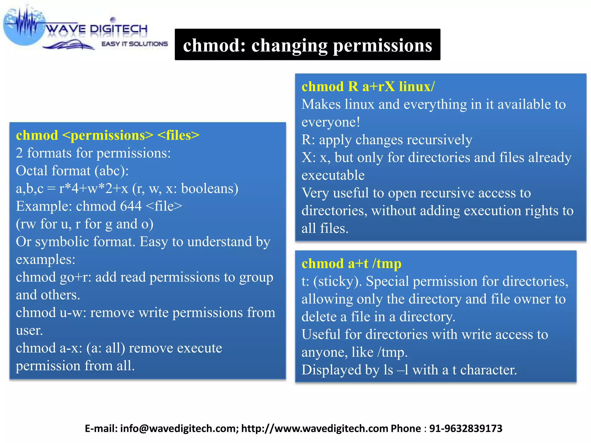 chmod: changing permissions
chmod <permissions> <files>
2 formats for permissions:
Octal format (abc):
a,b,c = r*4+w*2+x (r, w, x: booleans)
Example: chmod 644 <file>
(rw for u, r for g and o)
Or symbolic format. Easy to understand by
examples:
chmod go+r: add read permissions to group
and others.
chmod u-w: remove write permissions from
user.
chmod a-x: (a: all) remove execute
permission from all.
chmod R a+rX linux/
Makes linux and everything in it available to
everyone!
R: apply changes recursively
X: x, but only for directories and files already
executable
Very useful to open recursive access to
directories, without adding execution rights to
all files.
chmod a+t /tmp
t: (sticky). Special permission for directories,
allowing only the directory and file owner to
delete a file in a directory.
Useful for directories with write access to
anyone, like /tmp.
Displayed by ls –l with a t character.
E-mail: info@wavedigitech.com; http://www.wavedigitech.com Phone : 91-9632839173
 