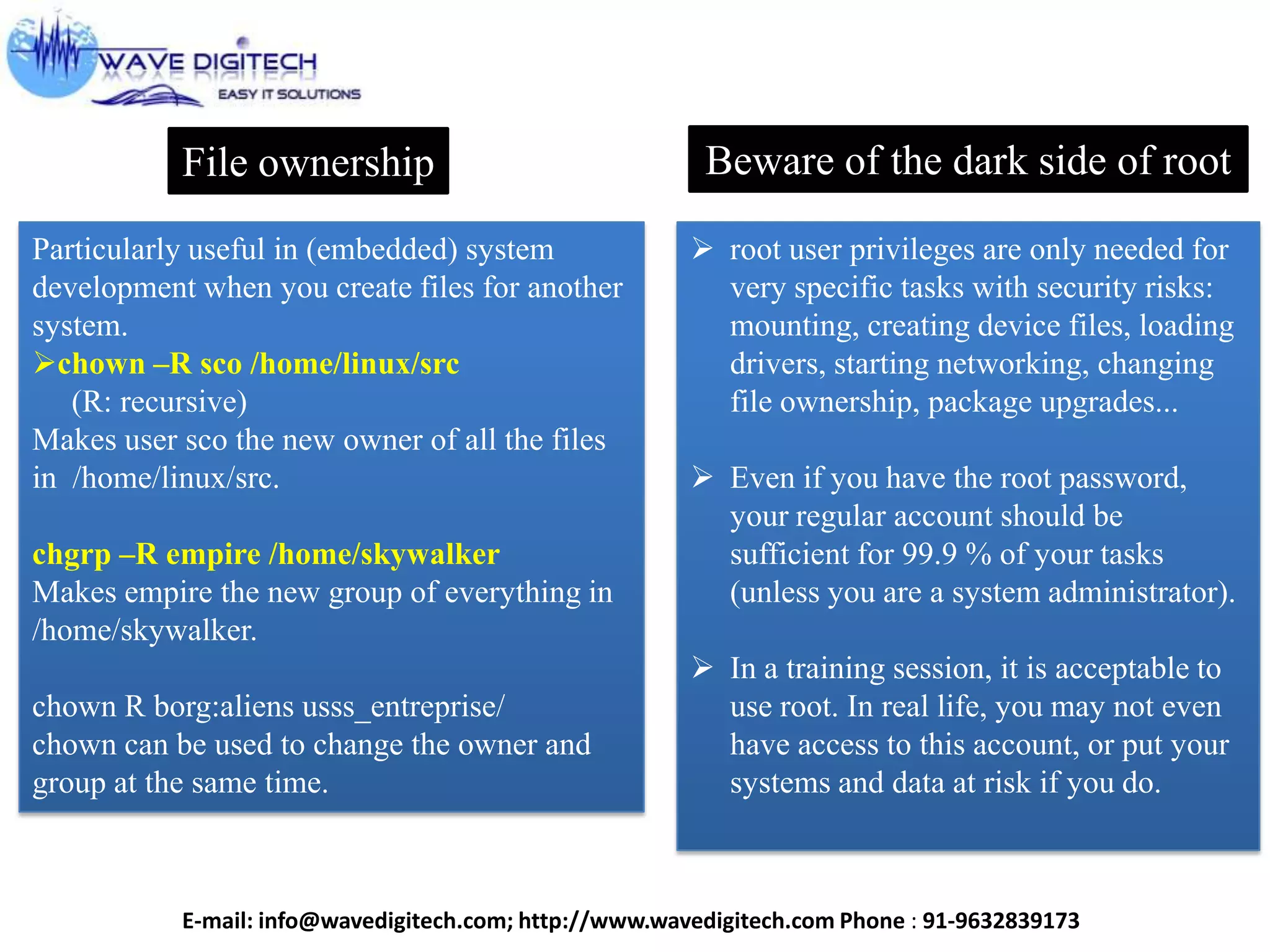 File ownership
Particularly useful in (embedded) system
development when you create files for another
system.
chown –R sco /home/linux/src
(R: recursive)
Makes user sco the new owner of all the files
in /home/linux/src.
chgrp –R empire /home/skywalker
Makes empire the new group of everything in
/home/skywalker.
chown R borg:aliens usss_entreprise/
chown can be used to change the owner and
group at the same time.
Beware of the dark side of root
 root user privileges are only needed for
very specific tasks with security risks:
mounting, creating device files, loading
drivers, starting networking, changing
file ownership, package upgrades...
 Even if you have the root password,
your regular account should be
sufficient for 99.9 % of your tasks
(unless you are a system administrator).
 In a training session, it is acceptable to
use root. In real life, you may not even
have access to this account, or put your
systems and data at risk if you do.
E-mail: info@wavedigitech.com; http://www.wavedigitech.com Phone : 91-9632839173
 