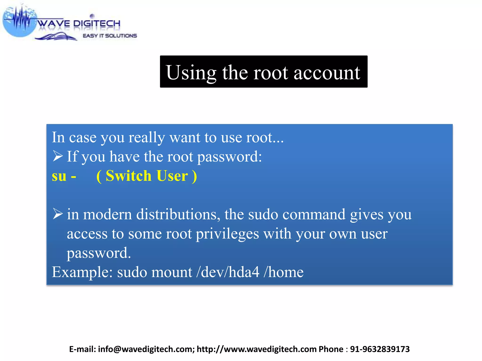 Using the root account
In case you really want to use root...
If you have the root password:
su - ( Switch User )
in modern distributions, the sudo command gives you
access to some root privileges with your own user
password.
Example: sudo mount /dev/hda4 /home
E-mail: info@wavedigitech.com; http://www.wavedigitech.com Phone : 91-9632839173
 