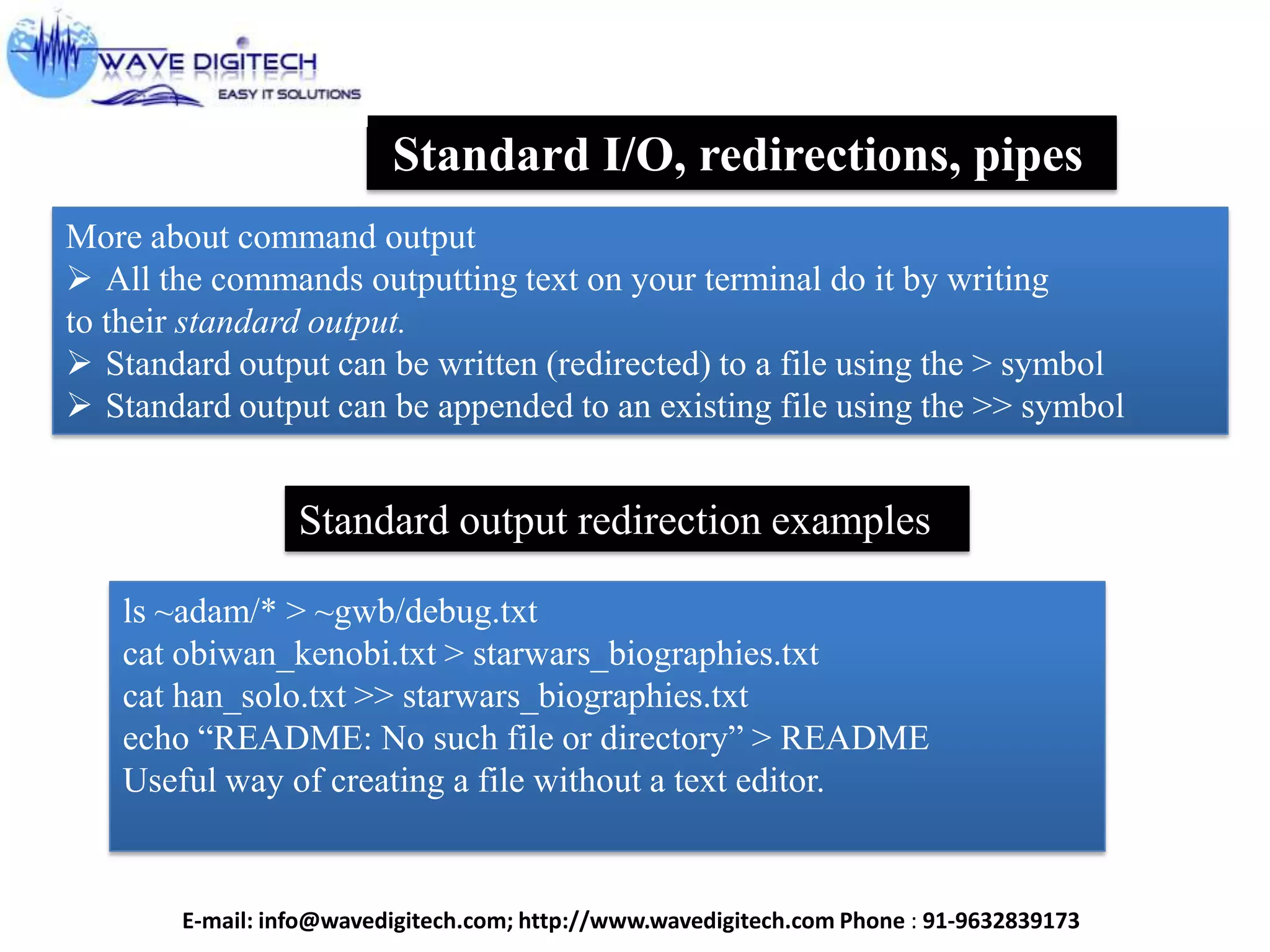 Standard I/O, redirections, pipes
More about command output
 All the commands outputting text on your terminal do it by writing
to their standard output.
 Standard output can be written (redirected) to a file using the > symbol
 Standard output can be appended to an existing file using the >> symbol
Standard output redirection examples
ls ~adam/* > ~gwb/debug.txt
cat obiwan_kenobi.txt > starwars_biographies.txt
cat han_solo.txt >> starwars_biographies.txt
echo “README: No such file or directory” > README
Useful way of creating a file without a text editor.
E-mail: info@wavedigitech.com; http://www.wavedigitech.com Phone : 91-9632839173
 