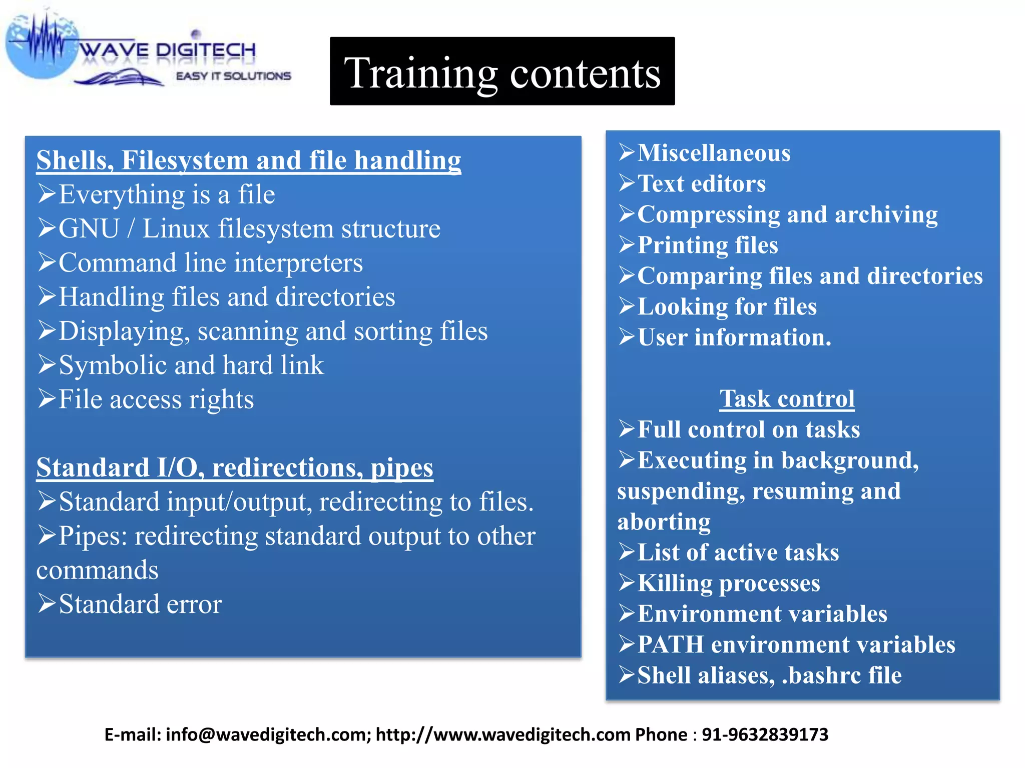 Training contents
Shells, Filesystem and file handling
Everything is a file
GNU / Linux filesystem structure
Command line interpreters
Handling files and directories
Displaying, scanning and sorting files
Symbolic and hard link
File access rights
Standard I/O, redirections, pipes
Standard input/output, redirecting to files.
Pipes: redirecting standard output to other
commands
Standard error
Miscellaneous
Text editors
Compressing and archiving
Printing files
Comparing files and directories
Looking for files
User information.
Task control
Full control on tasks
Executing in background,
suspending, resuming and
aborting
List of active tasks
Killing processes
Environment variables
PATH environment variables
Shell aliases, .bashrc file
E-mail: info@wavedigitech.com; http://www.wavedigitech.com Phone : 91-9632839173
 