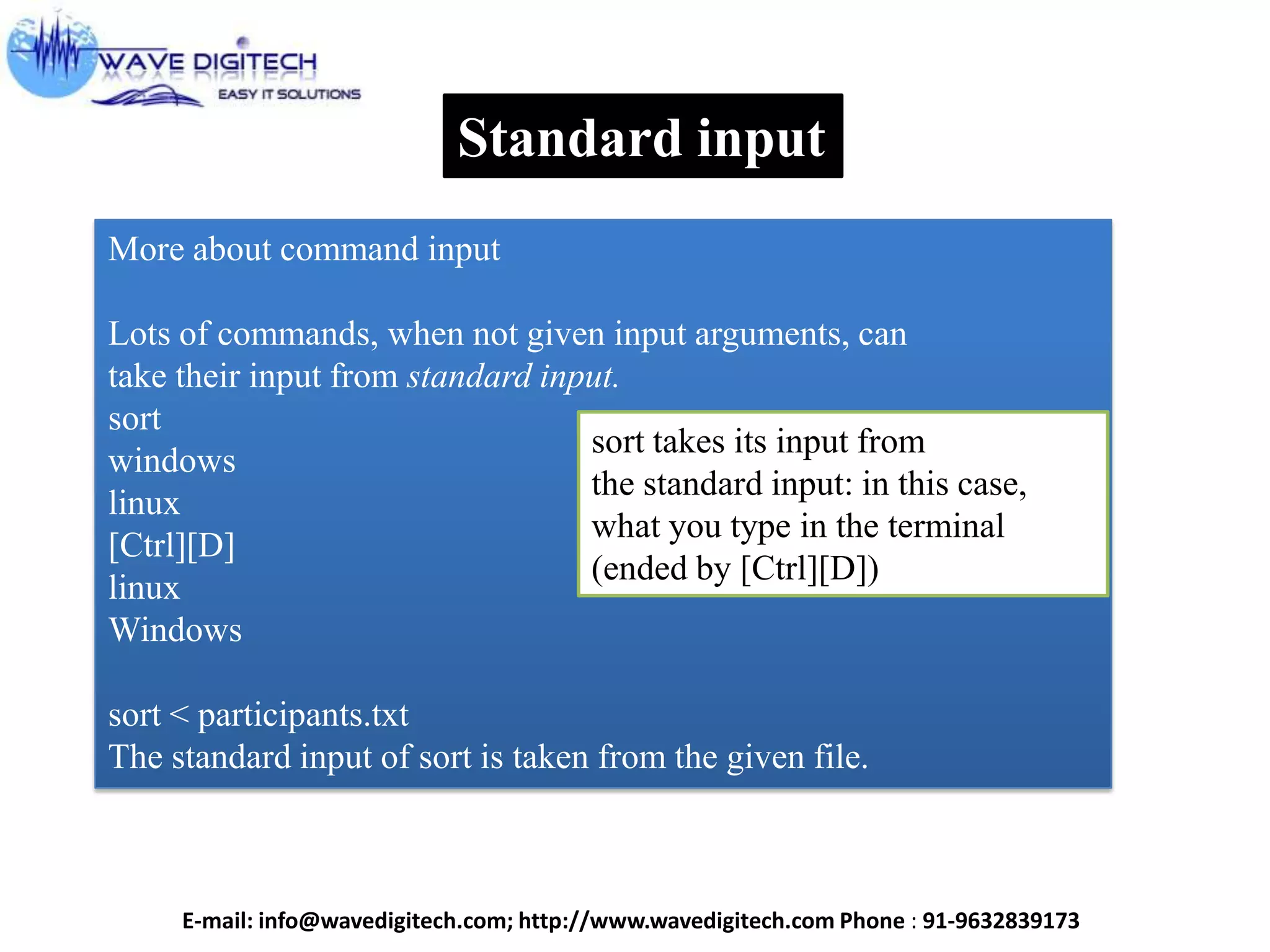 Standard input
More about command input
Lots of commands, when not given input arguments, can
take their input from standard input.
sort
windows
linux
[Ctrl][D]
linux
Windows
sort < participants.txt
The standard input of sort is taken from the given file.
sort takes its input from
the standard input: in this case,
what you type in the terminal
(ended by [Ctrl][D])
E-mail: info@wavedigitech.com; http://www.wavedigitech.com Phone : 91-9632839173
 