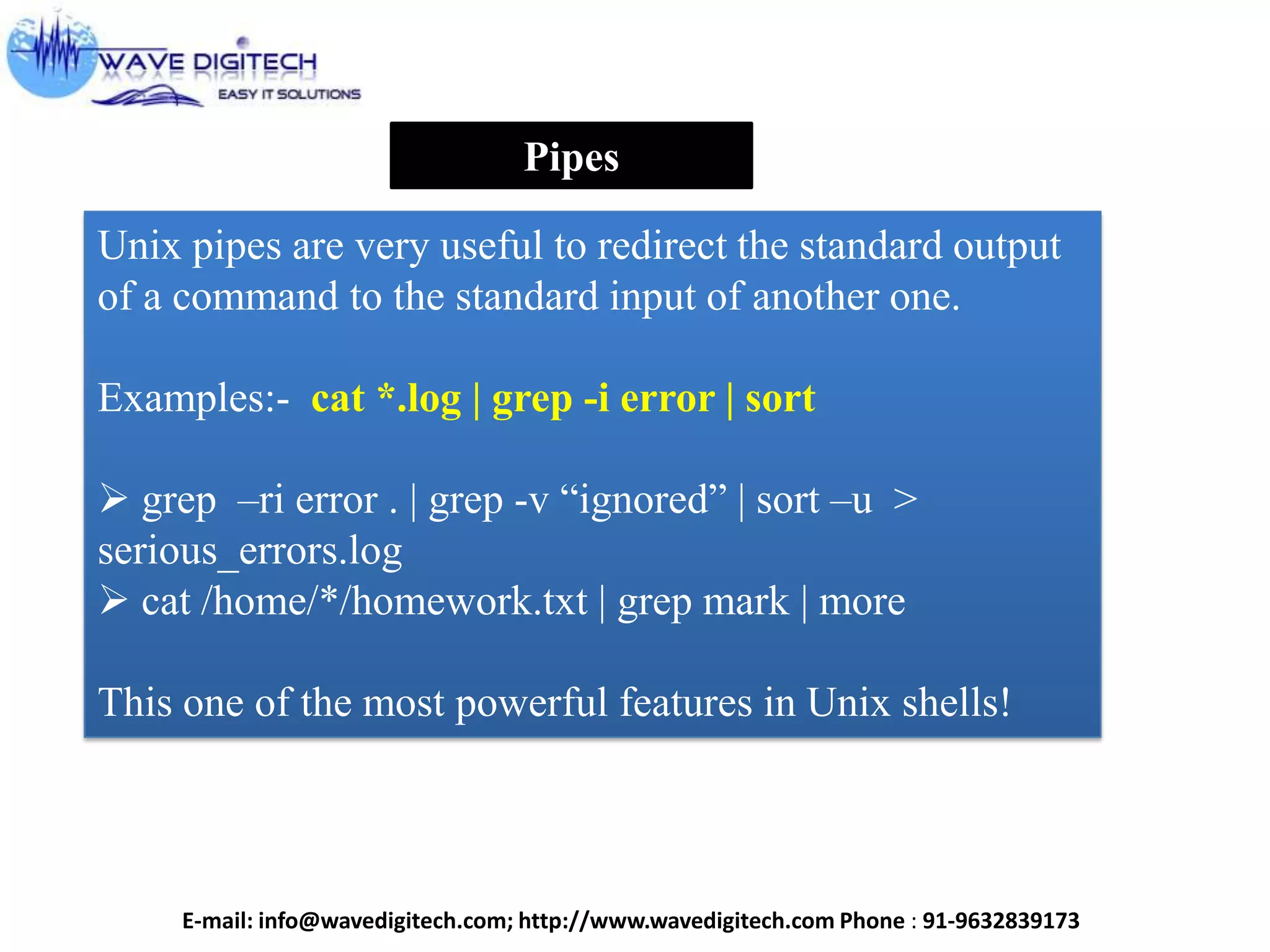 Pipes
Unix pipes are very useful to redirect the standard output
of a command to the standard input of another one.
Examples:- cat *.log | grep -i error | sort
 grep –ri error . | grep -v “ignored” | sort –u >
serious_errors.log
 cat /home/*/homework.txt | grep mark | more
This one of the most powerful features in Unix shells!
E-mail: info@wavedigitech.com; http://www.wavedigitech.com Phone : 91-9632839173
 