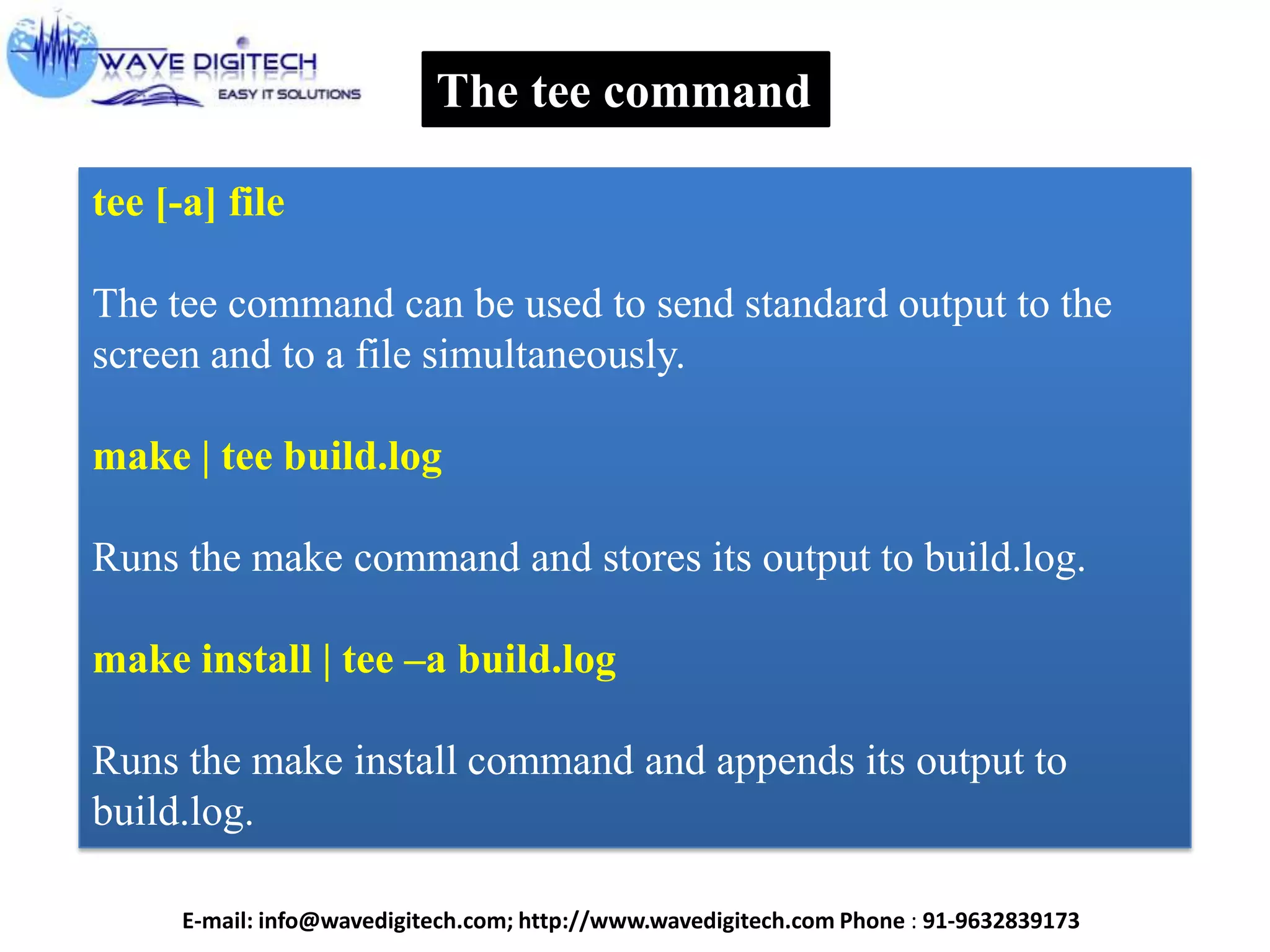 The tee command
tee [-a] file
The tee command can be used to send standard output to the
screen and to a file simultaneously.
make | tee build.log
Runs the make command and stores its output to build.log.
make install | tee –a build.log
Runs the make install command and appends its output to
build.log.
E-mail: info@wavedigitech.com; http://www.wavedigitech.com Phone : 91-9632839173
 