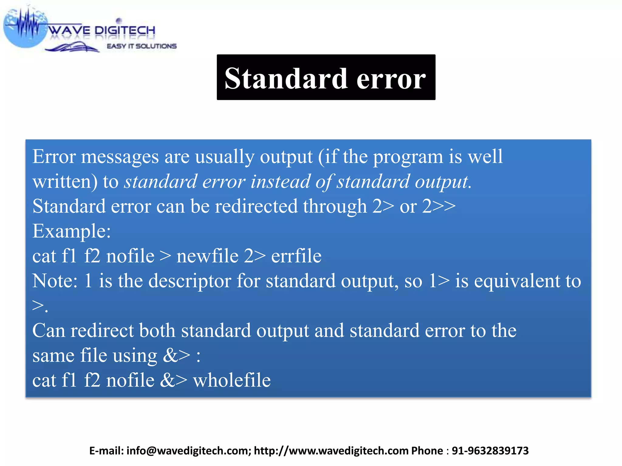 Standard error
Error messages are usually output (if the program is well
written) to standard error instead of standard output.
Standard error can be redirected through 2> or 2>>
Example:
cat f1 f2 nofile > newfile 2> errfile
Note: 1 is the descriptor for standard output, so 1> is equivalent to
>.
Can redirect both standard output and standard error to the
same file using &> :
cat f1 f2 nofile &> wholefile
E-mail: info@wavedigitech.com; http://www.wavedigitech.com Phone : 91-9632839173
 