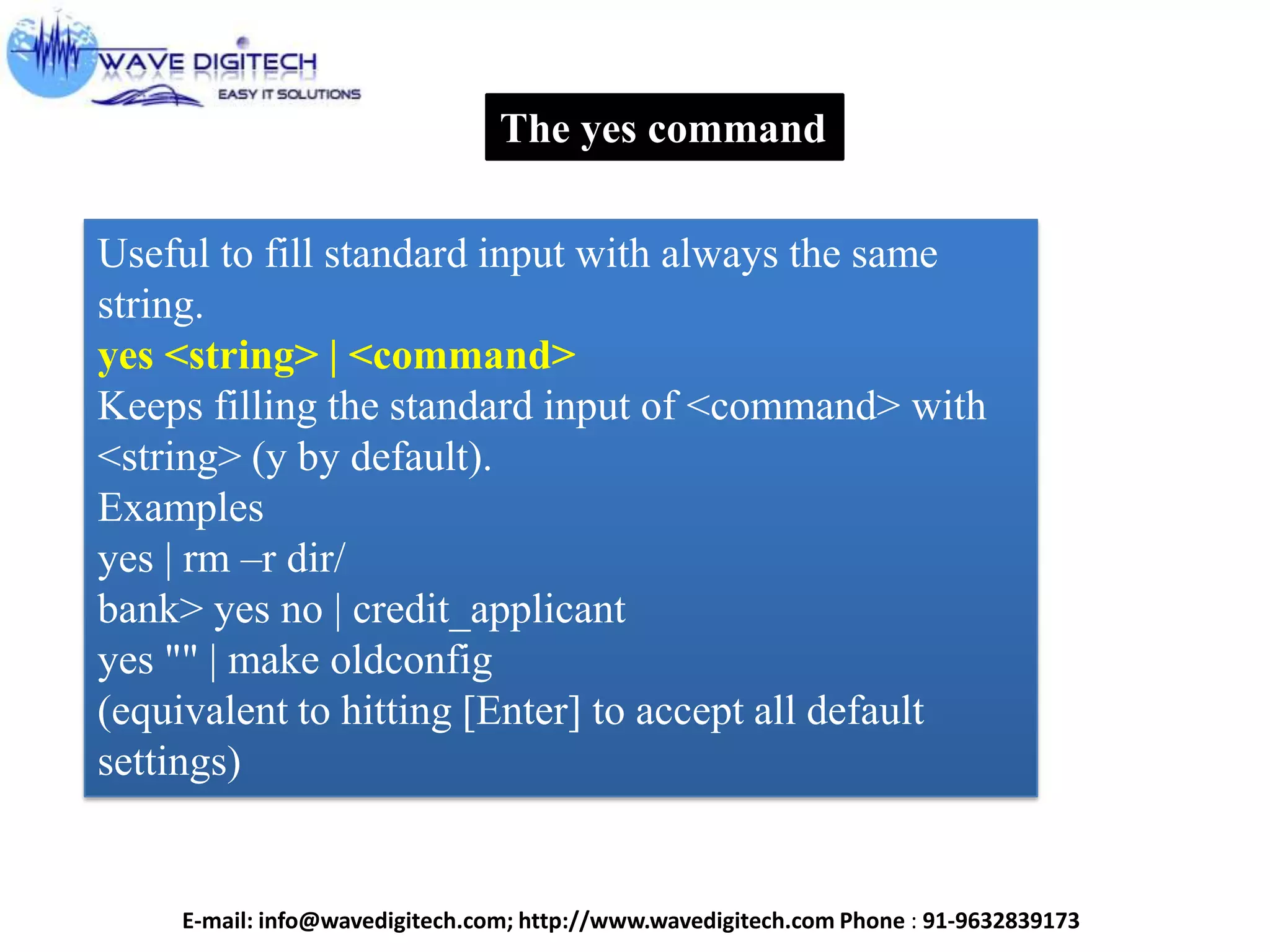 The yes command
Useful to fill standard input with always the same
string.
yes <string> | <command>
Keeps filling the standard input of <command> with
<string> (y by default).
Examples
yes | rm –r dir/
bank> yes no | credit_applicant
yes "" | make oldconfig
(equivalent to hitting [Enter] to accept all default
settings)
E-mail: info@wavedigitech.com; http://www.wavedigitech.com Phone : 91-9632839173
 