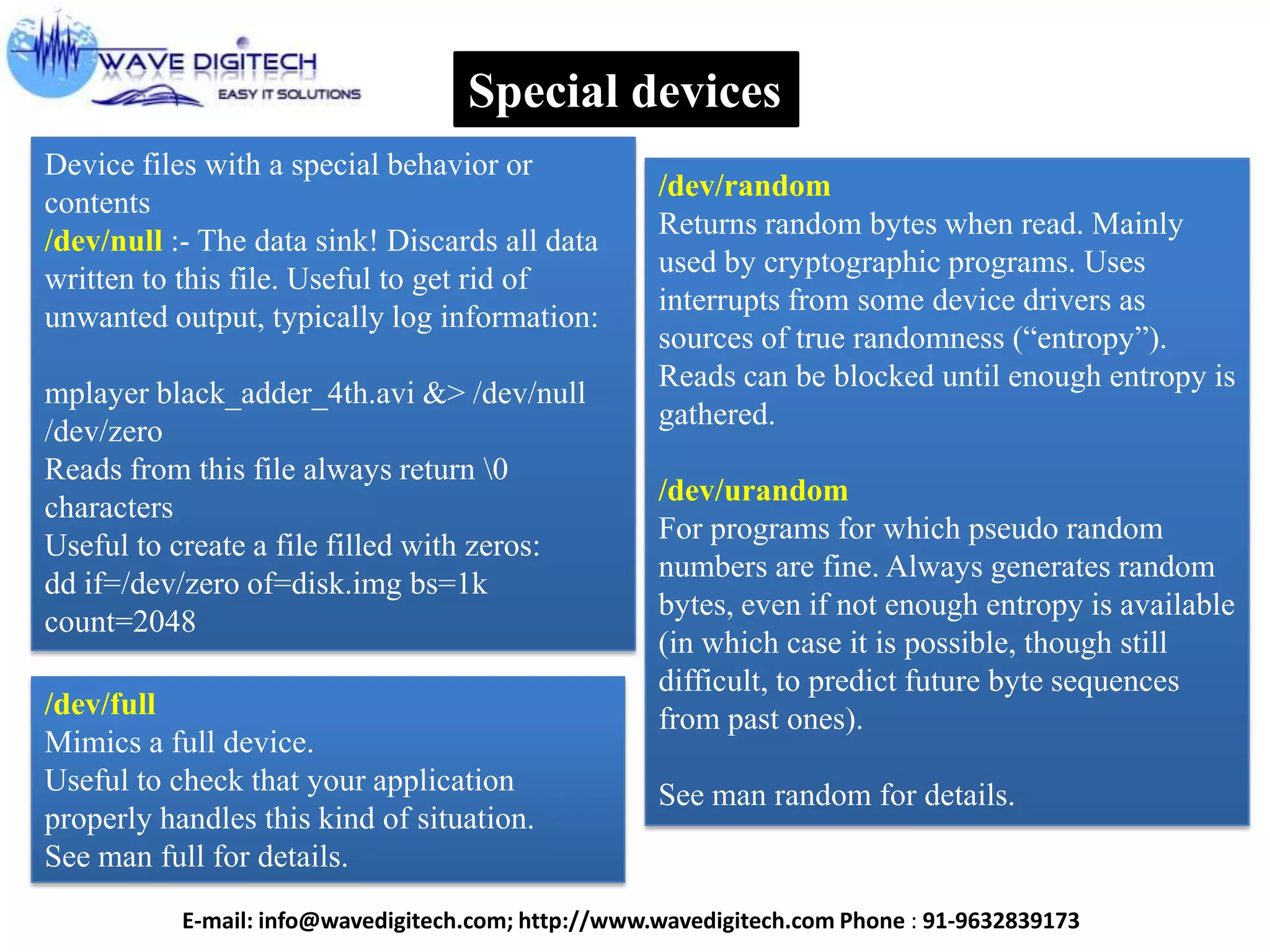 Special devices
Device files with a special behavior or
contents
/dev/null :- The data sink! Discards all data
written to this file. Useful to get rid of
unwanted output, typically log information:
mplayer black_adder_4th.avi &> /dev/null
/dev/zero
Reads from this file always return 0
characters
Useful to create a file filled with zeros:
dd if=/dev/zero of=disk.img bs=1k
count=2048
/dev/random
Returns random bytes when read. Mainly
used by cryptographic programs. Uses
interrupts from some device drivers as
sources of true randomness (“entropy”).
Reads can be blocked until enough entropy is
gathered.
/dev/urandom
For programs for which pseudo random
numbers are fine. Always generates random
bytes, even if not enough entropy is available
(in which case it is possible, though still
difficult, to predict future byte sequences
from past ones).
See man random for details.
/dev/full
Mimics a full device.
Useful to check that your application
properly handles this kind of situation.
See man full for details.
E-mail: info@wavedigitech.com; http://www.wavedigitech.com Phone : 91-9632839173
 