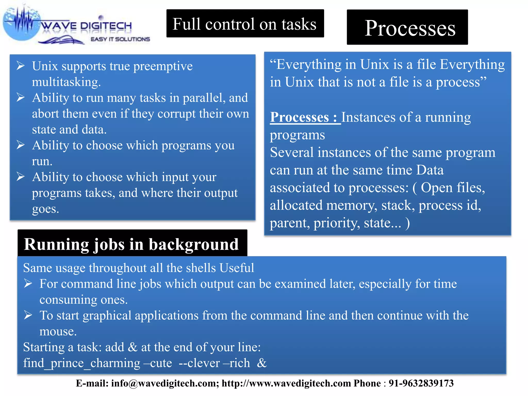 Full control on tasks
 Unix supports true preemptive
multitasking.
 Ability to run many tasks in parallel, and
abort them even if they corrupt their own
state and data.
 Ability to choose which programs you
run.
 Ability to choose which input your
programs takes, and where their output
goes.
Processes
“Everything in Unix is a file Everything
in Unix that is not a file is a process”
Processes : Instances of a running
programs
Several instances of the same program
can run at the same time Data
associated to processes: ( Open files,
allocated memory, stack, process id,
parent, priority, state... )
Running jobs in background
Same usage throughout all the shells Useful
 For command line jobs which output can be examined later, especially for time
consuming ones.
 To start graphical applications from the command line and then continue with the
mouse.
Starting a task: add & at the end of your line:
find_prince_charming –cute --clever –rich &
E-mail: info@wavedigitech.com; http://www.wavedigitech.com Phone : 91-9632839173
 