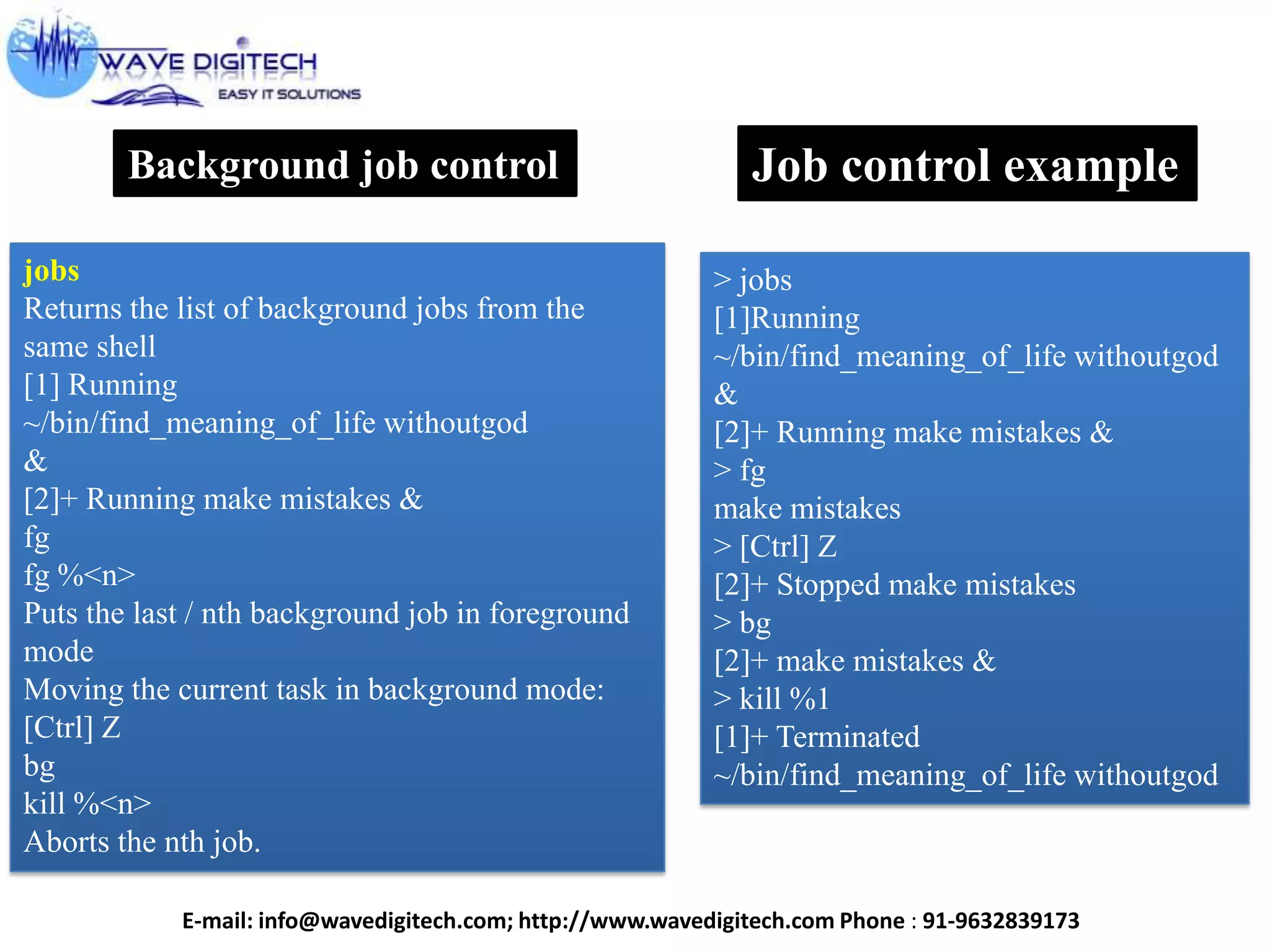 Background job control
jobs
Returns the list of background jobs from the
same shell
[1] Running
~/bin/find_meaning_of_life withoutgod
&
[2]+ Running make mistakes &
fg
fg %<n>
Puts the last / nth background job in foreground
mode
Moving the current task in background mode:
[Ctrl] Z
bg
kill %<n>
Aborts the nth job.
Job control example
> jobs
[1]Running
~/bin/find_meaning_of_life withoutgod
&
[2]+ Running make mistakes &
> fg
make mistakes
> [Ctrl] Z
[2]+ Stopped make mistakes
> bg
[2]+ make mistakes &
> kill %1
[1]+ Terminated
~/bin/find_meaning_of_life withoutgod
E-mail: info@wavedigitech.com; http://www.wavedigitech.com Phone : 91-9632839173
 