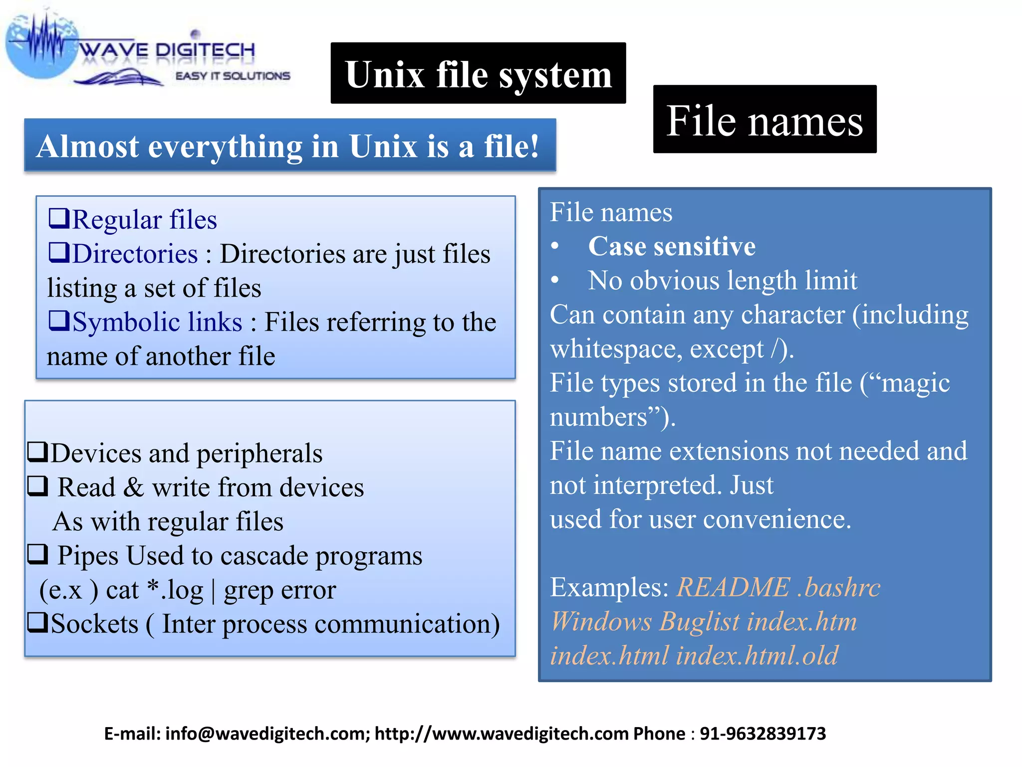 Unix file system
Almost everything in Unix is a file!
Regular files
Directories : Directories are just files
listing a set of files
Symbolic links : Files referring to the
name of another file
Devices and peripherals
 Read & write from devices
As with regular files
 Pipes Used to cascade programs
(e.x ) cat *.log | grep error
Sockets ( Inter process communication)
File names
File names
• Case sensitive
• No obvious length limit
Can contain any character (including
whitespace, except /).
File types stored in the file (“magic
numbers”).
File name extensions not needed and
not interpreted. Just
used for user convenience.
Examples: README .bashrc
Windows Buglist index.htm
index.html index.html.old
E-mail: info@wavedigitech.com; http://www.wavedigitech.com Phone : 91-9632839173
 