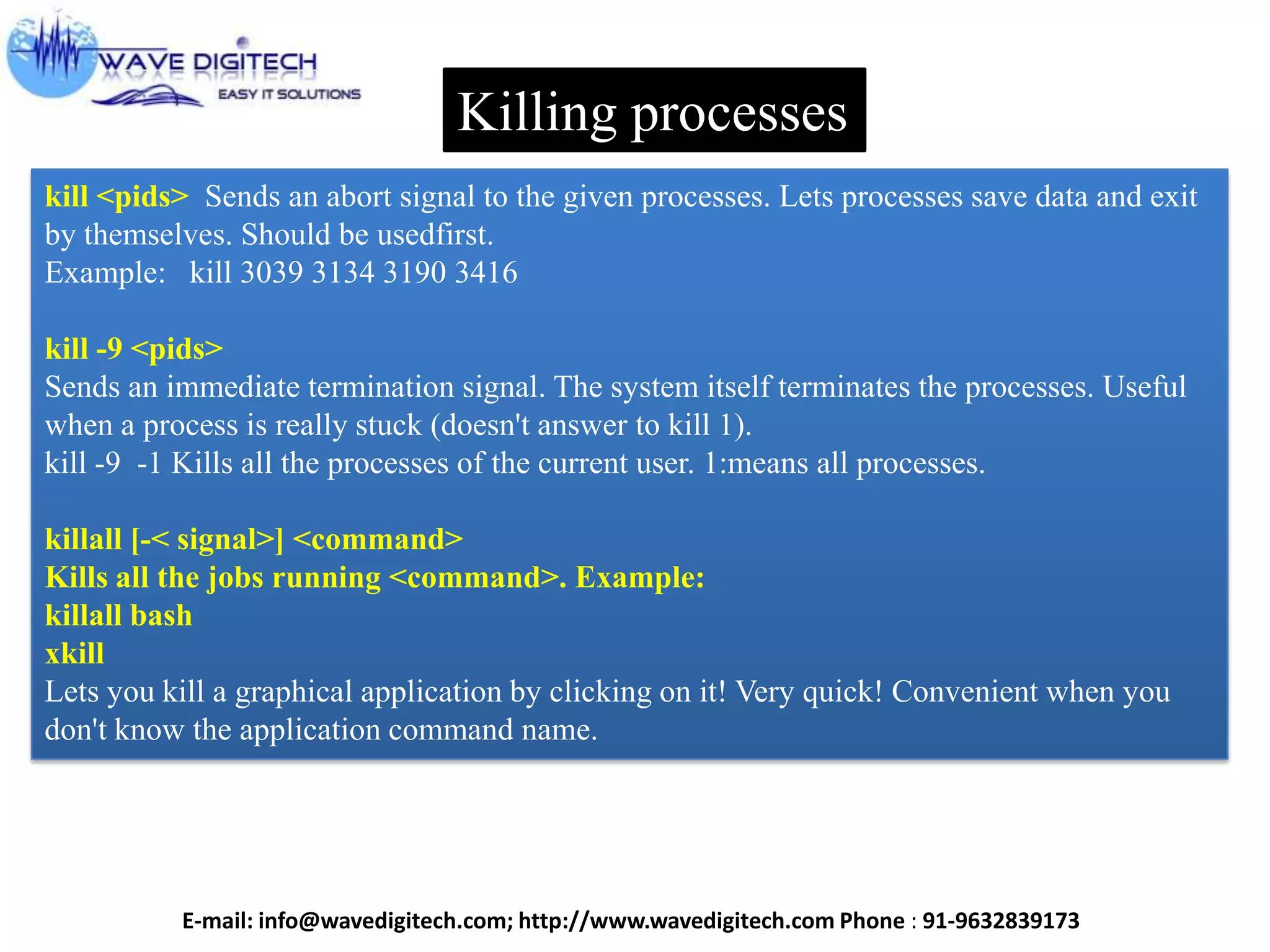Killing processes
kill <pids> Sends an abort signal to the given processes. Lets processes save data and exit
by themselves. Should be usedfirst.
Example: kill 3039 3134 3190 3416
kill -9 <pids>
Sends an immediate termination signal. The system itself terminates the processes. Useful
when a process is really stuck (doesn't answer to kill 1).
kill -9 -1 Kills all the processes of the current user. 1:means all processes.
killall [-< signal>] <command>
Kills all the jobs running <command>. Example:
killall bash
xkill
Lets you kill a graphical application by clicking on it! Very quick! Convenient when you
don't know the application command name.
E-mail: info@wavedigitech.com; http://www.wavedigitech.com Phone : 91-9632839173
 