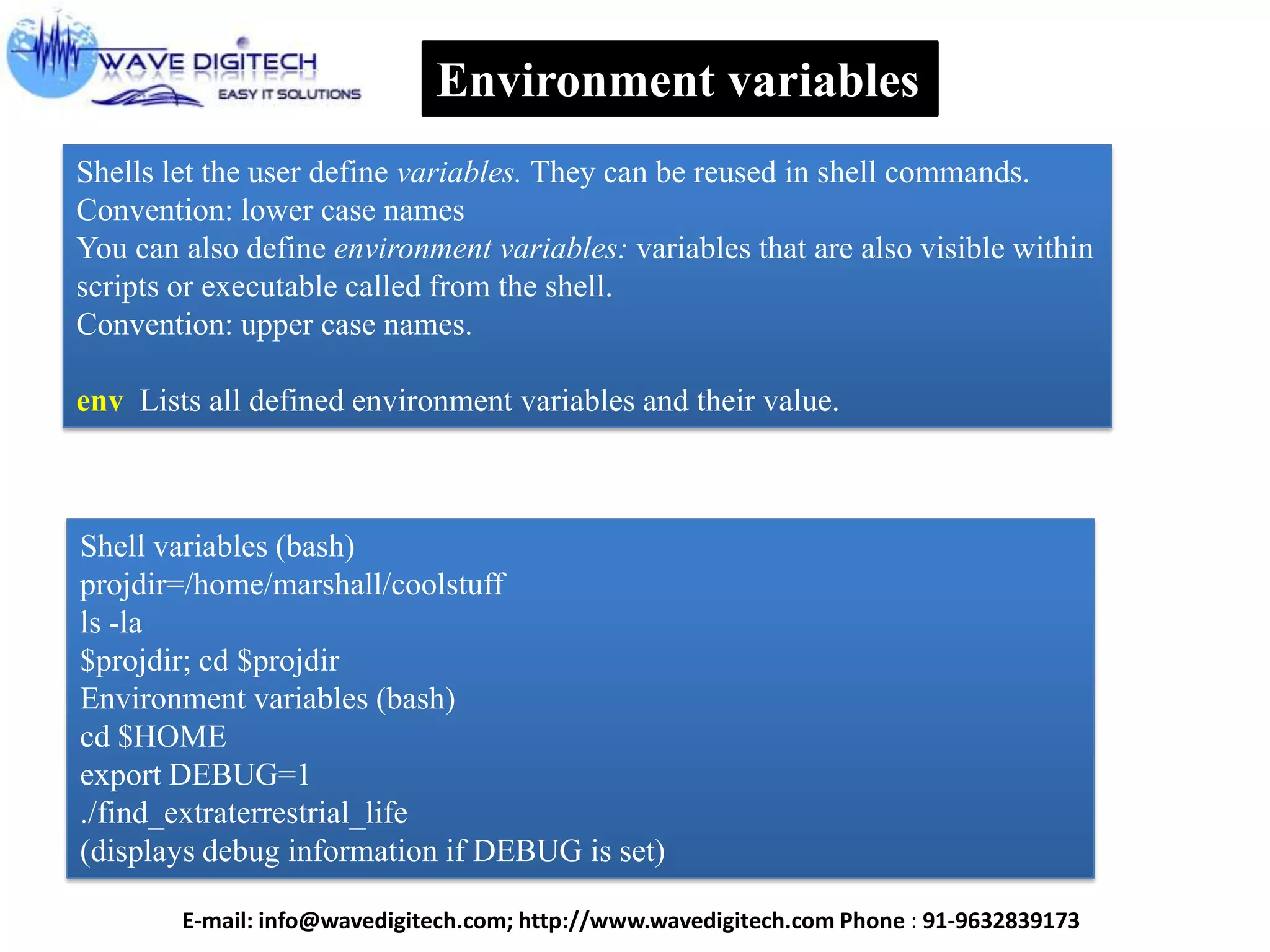 Environment variables
Shells let the user define variables. They can be reused in shell commands.
Convention: lower case names
You can also define environment variables: variables that are also visible within
scripts or executable called from the shell.
Convention: upper case names.
env Lists all defined environment variables and their value.
Shell variables (bash)
projdir=/home/marshall/coolstuff
ls -la
$projdir; cd $projdir
Environment variables (bash)
cd $HOME
export DEBUG=1
./find_extraterrestrial_life
(displays debug information if DEBUG is set)
E-mail: info@wavedigitech.com; http://www.wavedigitech.com Phone : 91-9632839173
 