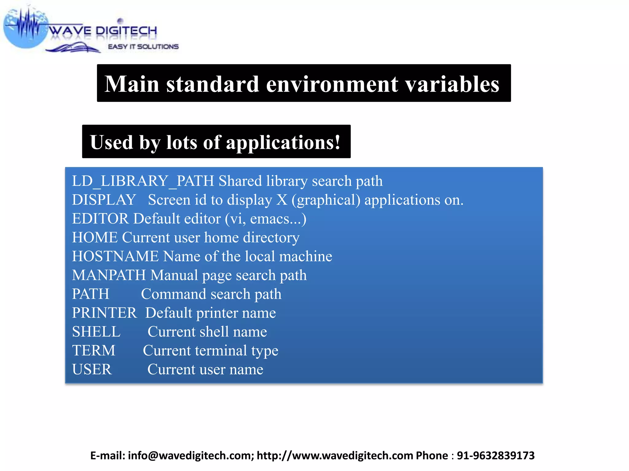 Main standard environment variables
Used by lots of applications!
LD_LIBRARY_PATH Shared library search path
DISPLAY Screen id to display X (graphical) applications on.
EDITOR Default editor (vi, emacs...)
HOME Current user home directory
HOSTNAME Name of the local machine
MANPATH Manual page search path
PATH Command search path
PRINTER Default printer name
SHELL Current shell name
TERM Current terminal type
USER Current user name
E-mail: info@wavedigitech.com; http://www.wavedigitech.com Phone : 91-9632839173
 