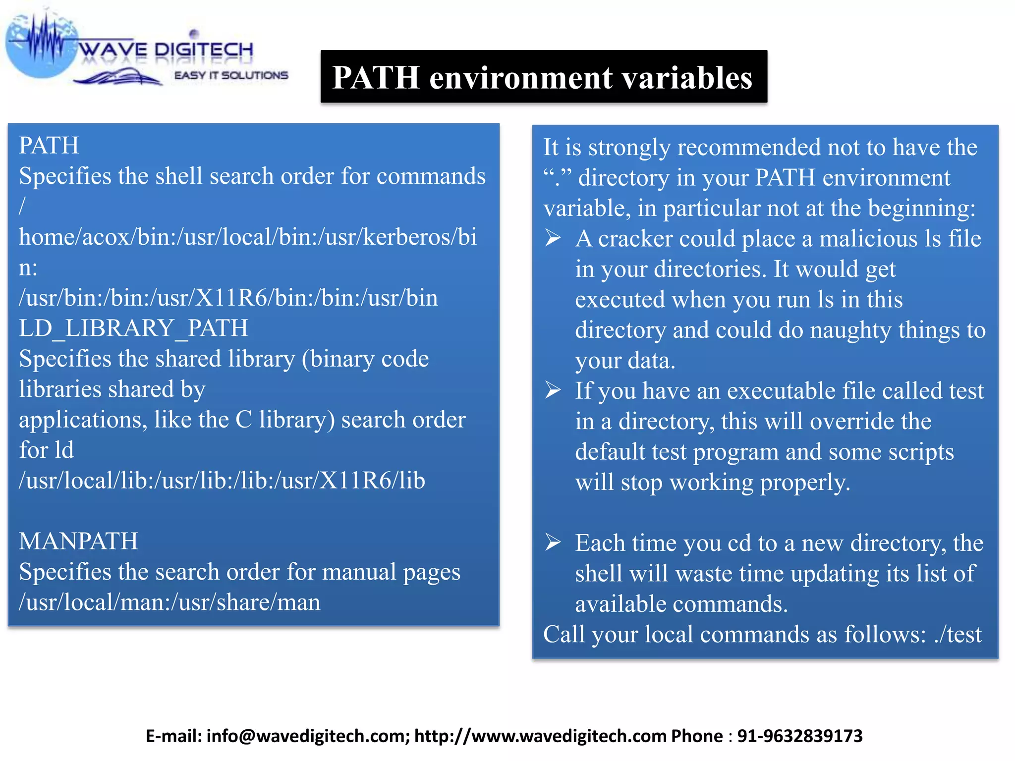 PATH environment variables
PATH
Specifies the shell search order for commands
/
home/acox/bin:/usr/local/bin:/usr/kerberos/bi
n:
/usr/bin:/bin:/usr/X11R6/bin:/bin:/usr/bin
LD_LIBRARY_PATH
Specifies the shared library (binary code
libraries shared by
applications, like the C library) search order
for ld
/usr/local/lib:/usr/lib:/lib:/usr/X11R6/lib
MANPATH
Specifies the search order for manual pages
/usr/local/man:/usr/share/man
It is strongly recommended not to have the
“.” directory in your PATH environment
variable, in particular not at the beginning:
 A cracker could place a malicious ls file
in your directories. It would get
executed when you run ls in this
directory and could do naughty things to
your data.
 If you have an executable file called test
in a directory, this will override the
default test program and some scripts
will stop working properly.
 Each time you cd to a new directory, the
shell will waste time updating its list of
available commands.
Call your local commands as follows: ./test
E-mail: info@wavedigitech.com; http://www.wavedigitech.com Phone : 91-9632839173
 