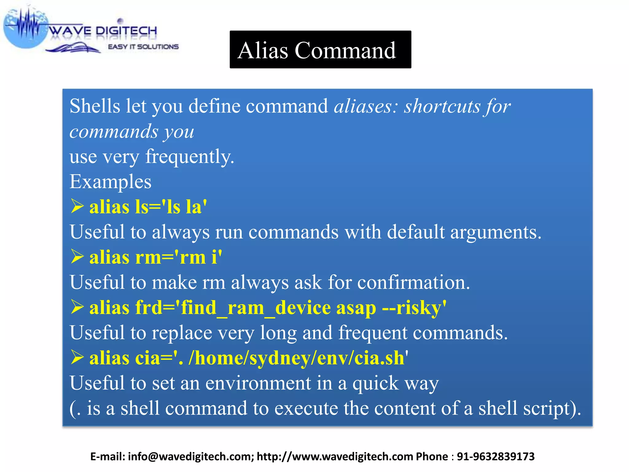 Alias Command
Shells let you define command aliases: shortcuts for
commands you
use very frequently.
Examples
alias ls='ls la'
Useful to always run commands with default arguments.
alias rm='rm i'
Useful to make rm always ask for confirmation.
alias frd='find_ram_device asap --risky'
Useful to replace very long and frequent commands.
alias cia='. /home/sydney/env/cia.sh'
Useful to set an environment in a quick way
(. is a shell command to execute the content of a shell script).
E-mail: info@wavedigitech.com; http://www.wavedigitech.com Phone : 91-9632839173
 