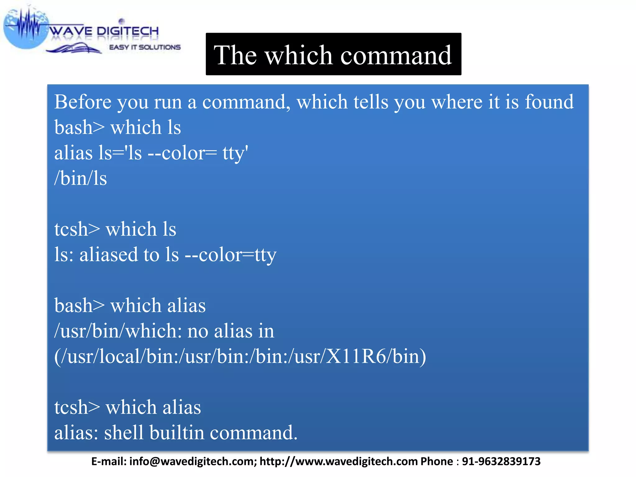 The which command
Before you run a command, which tells you where it is found
bash> which ls
alias ls='ls --color= tty'
/bin/ls
tcsh> which ls
ls: aliased to ls --color=tty
bash> which alias
/usr/bin/which: no alias in
(/usr/local/bin:/usr/bin:/bin:/usr/X11R6/bin)
tcsh> which alias
alias: shell builtin command.
E-mail: info@wavedigitech.com; http://www.wavedigitech.com Phone : 91-9632839173
 