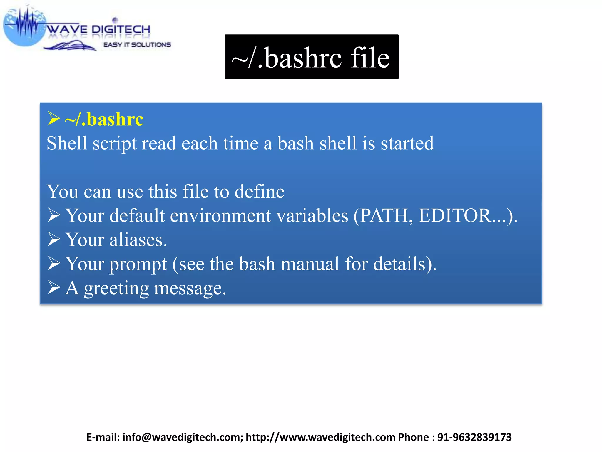 ~/.bashrc file
~/.bashrc
Shell script read each time a bash shell is started
You can use this file to define
Your default environment variables (PATH, EDITOR...).
Your aliases.
Your prompt (see the bash manual for details).
A greeting message.
E-mail: info@wavedigitech.com; http://www.wavedigitech.com Phone : 91-9632839173
 