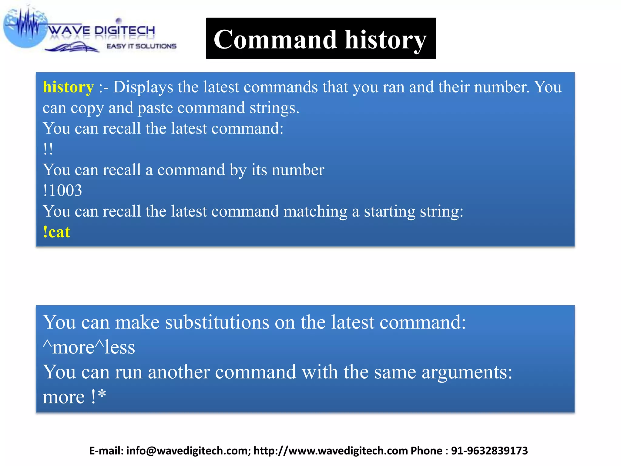 Command history
history :- Displays the latest commands that you ran and their number. You
can copy and paste command strings.
You can recall the latest command:
!!
You can recall a command by its number
!1003
You can recall the latest command matching a starting string:
!cat
You can make substitutions on the latest command:
^more^less
You can run another command with the same arguments:
more !*
E-mail: info@wavedigitech.com; http://www.wavedigitech.com Phone : 91-9632839173
 
