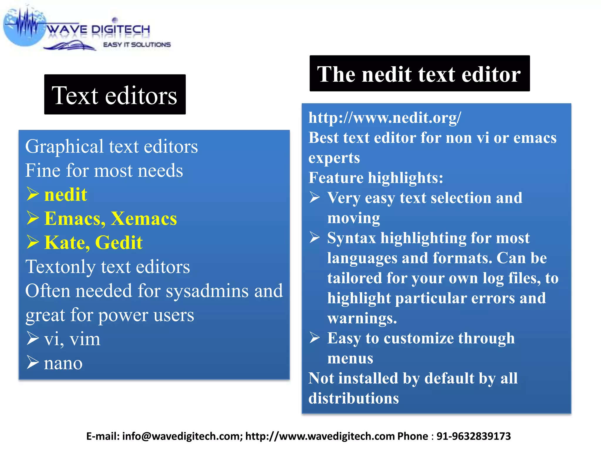 Text editors
Graphical text editors
Fine for most needs
nedit
Emacs, Xemacs
Kate, Gedit
Textonly text editors
Often needed for sysadmins and
great for power users
vi, vim
nano
The nedit text editor
http://www.nedit.org/
Best text editor for non vi or emacs
experts
Feature highlights:
 Very easy text selection and
moving
 Syntax highlighting for most
languages and formats. Can be
tailored for your own log files, to
highlight particular errors and
warnings.
 Easy to customize through
menus
Not installed by default by all
distributions
E-mail: info@wavedigitech.com; http://www.wavedigitech.com Phone : 91-9632839173
 