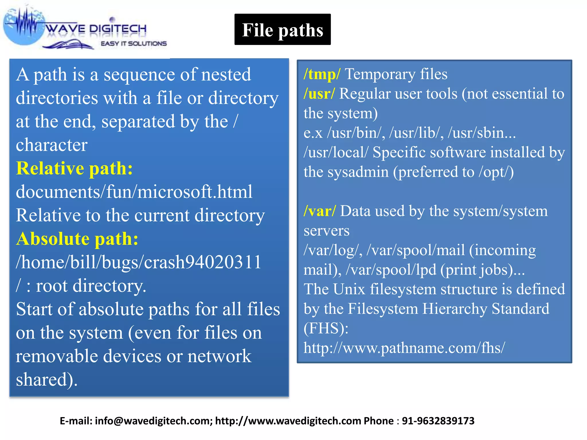 File paths
A path is a sequence of nested
directories with a file or directory
at the end, separated by the /
character
Relative path:
documents/fun/microsoft.html
Relative to the current directory
Absolute path:
/home/bill/bugs/crash94020311
/ : root directory.
Start of absolute paths for all files
on the system (even for files on
removable devices or network
shared).
/tmp/ Temporary files
/usr/ Regular user tools (not essential to
the system)
e.x /usr/bin/, /usr/lib/, /usr/sbin...
/usr/local/ Specific software installed by
the sysadmin (preferred to /opt/)
/var/ Data used by the system/system
servers
/var/log/, /var/spool/mail (incoming
mail), /var/spool/lpd (print jobs)...
The Unix filesystem structure is defined
by the Filesystem Hierarchy Standard
(FHS):
http://www.pathname.com/fhs/
E-mail: info@wavedigitech.com; http://www.wavedigitech.com Phone : 91-9632839173
 