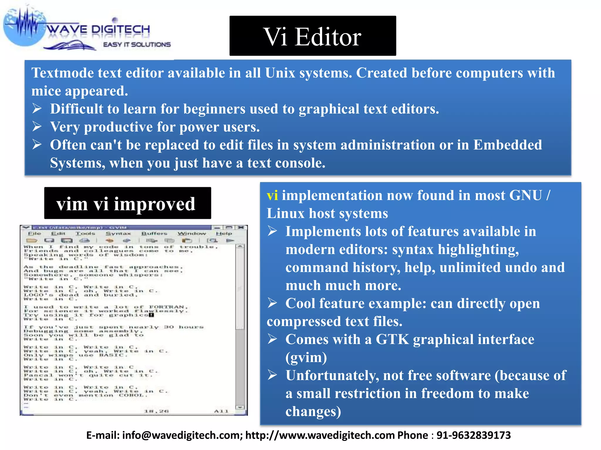 Vi Editor
Textmode text editor available in all Unix systems. Created before computers with
mice appeared.
 Difficult to learn for beginners used to graphical text editors.
 Very productive for power users.
 Often can't be replaced to edit files in system administration or in Embedded
Systems, when you just have a text console.
vim vi improved
vi implementation now found in most GNU /
Linux host systems
 Implements lots of features available in
modern editors: syntax highlighting,
command history, help, unlimited undo and
much much more.
 Cool feature example: can directly open
compressed text files.
 Comes with a GTK graphical interface
(gvim)
 Unfortunately, not free software (because of
a small restriction in freedom to make
changes)
E-mail: info@wavedigitech.com; http://www.wavedigitech.com Phone : 91-9632839173
 