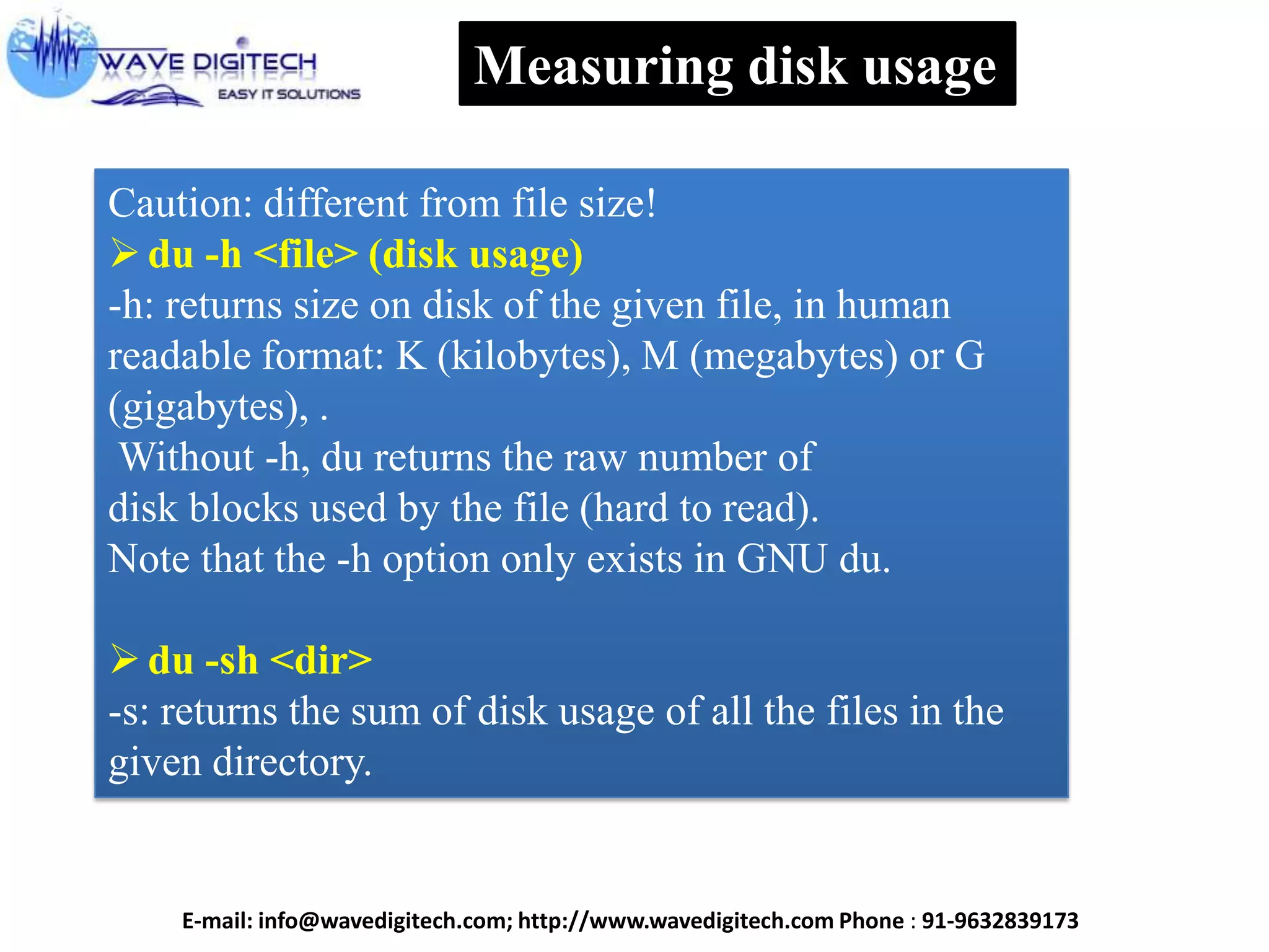 Measuring disk usage
Caution: different from file size!
du -h <file> (disk usage)
-h: returns size on disk of the given file, in human
readable format: K (kilobytes), M (megabytes) or G
(gigabytes), .
Without -h, du returns the raw number of
disk blocks used by the file (hard to read).
Note that the -h option only exists in GNU du.
du -sh <dir>
-s: returns the sum of disk usage of all the files in the
given directory.
E-mail: info@wavedigitech.com; http://www.wavedigitech.com Phone : 91-9632839173
 