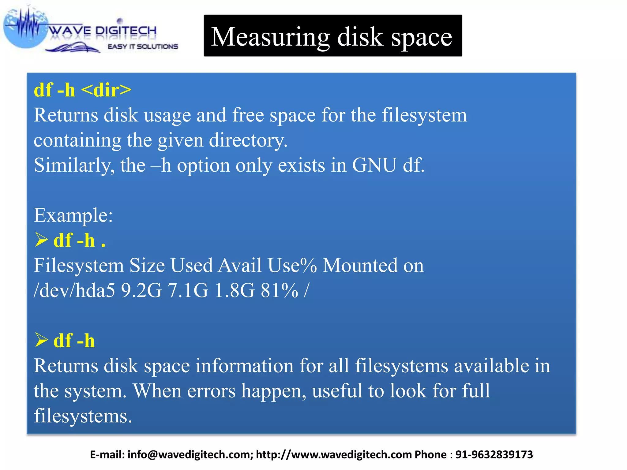 Measuring disk space
df -h <dir>
Returns disk usage and free space for the filesystem
containing the given directory.
Similarly, the –h option only exists in GNU df.
Example:
df -h .
Filesystem Size Used Avail Use% Mounted on
/dev/hda5 9.2G 7.1G 1.8G 81% /
df -h
Returns disk space information for all filesystems available in
the system. When errors happen, useful to look for full
filesystems.
E-mail: info@wavedigitech.com; http://www.wavedigitech.com Phone : 91-9632839173
 
