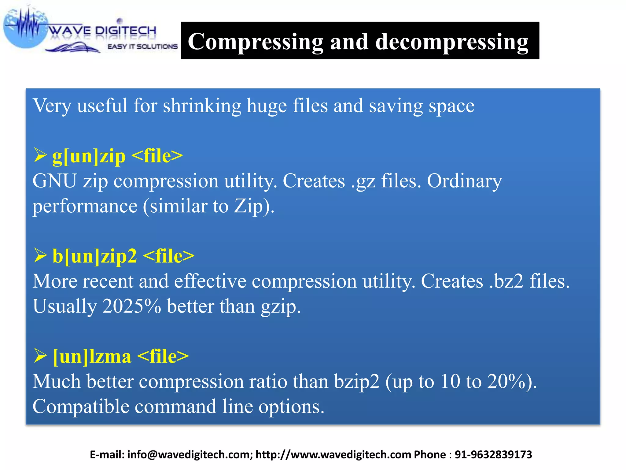 Compressing and decompressing
Very useful for shrinking huge files and saving space
g[un]zip <file>
GNU zip compression utility. Creates .gz files. Ordinary
performance (similar to Zip).
b[un]zip2 <file>
More recent and effective compression utility. Creates .bz2 files.
Usually 2025% better than gzip.
[un]lzma <file>
Much better compression ratio than bzip2 (up to 10 to 20%).
Compatible command line options.
E-mail: info@wavedigitech.com; http://www.wavedigitech.com Phone : 91-9632839173
 