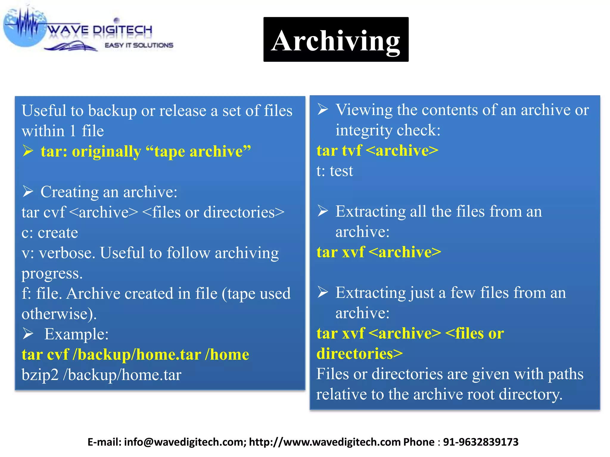 Archiving
Useful to backup or release a set of files
within 1 file
 tar: originally ―tape archive‖
 Creating an archive:
tar cvf <archive> <files or directories>
c: create
v: verbose. Useful to follow archiving
progress.
f: file. Archive created in file (tape used
otherwise).
 Example:
tar cvf /backup/home.tar /home
bzip2 /backup/home.tar
 Viewing the contents of an archive or
integrity check:
tar tvf <archive>
t: test
 Extracting all the files from an
archive:
tar xvf <archive>
 Extracting just a few files from an
archive:
tar xvf <archive> <files or
directories>
Files or directories are given with paths
relative to the archive root directory.
E-mail: info@wavedigitech.com; http://www.wavedigitech.com Phone : 91-9632839173
 