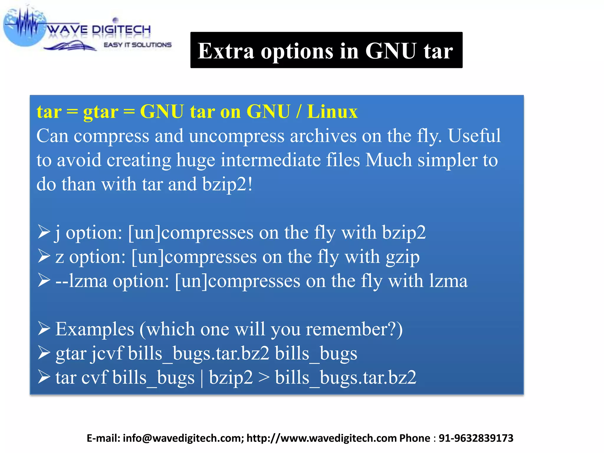Extra options in GNU tar
tar = gtar = GNU tar on GNU / Linux
Can compress and uncompress archives on the fly. Useful
to avoid creating huge intermediate files Much simpler to
do than with tar and bzip2!
j option: [un]compresses on the fly with bzip2
z option: [un]compresses on the fly with gzip
--lzma option: [un]compresses on the fly with lzma
Examples (which one will you remember?)
gtar jcvf bills_bugs.tar.bz2 bills_bugs
tar cvf bills_bugs | bzip2 > bills_bugs.tar.bz2
E-mail: info@wavedigitech.com; http://www.wavedigitech.com Phone : 91-9632839173
 
